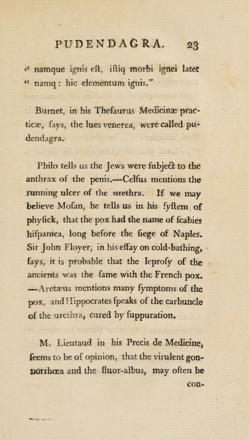 t* namque ignis eft, iftiq morbi ignei lateC <e namq: hie elementum ignis.” Burnet, in his Thefaurus Medidnse prao ticae, fays, the lues venerea, were called pu~ dendagra.' * V ' '4 “ ‘ • '''1 ' ' ■'J Philo tells us the Jews were fubjeft to the anthrax of the penis.—Celfus mentions the running ulcer of the urethra. If we may believe Mofan, he tells us in his fyflem of phyfick, that the pox had the name of fcabies hifpaniea, long before the fiege of Naples. Sir John Floyer, in his effay on cold-bathing, fays, it is probable that the Ieprofy of the ancients was the fame with the French pox. —Aretaeus mentions many fymptoms of the pox, and Hippocrates fpeaks of the carbuncle of the urethra, cured by fuppuration. M. Lieutaud in his Precis de Medicine, feems to be of opinion, that the virulent gon« BOrrhcea and the fluor-albus, may often be con-