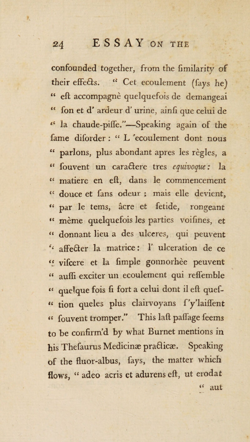 K 24 ESSAY ON THE confounded together, from the fimilarity of their effe&s. u Cet ecoulement (fays he) “ eft accompagne quelquefois de demangeai “ fon et d' ardeur d’ urine, ainfi que celui de “ la chaude-pilfe.”—Speaking again of the fame diforder : “ L 'ecoulement dont nous “ parlons, plus abondant apres les regies, a “ fouvent un cara&ere tres equivoque: la u matiere en eft, dans le commencement <£ douce et fans odeur ; mais elle devient, “ par le terns, acre et fetide, rongeant «c meme quelquefois les parties voifines, et “ donnant lieu a des ulceres, qui peuvent affe&er la matrice: 1’ ulceration de ce “ vifcere et la Ample gonnorhee peuvent “ aufti exciter un ecoulement qui relfemble “ quelque fois ft fort a celui dont il eft quef- “ tion queles plus clairvoyans f’y’laiflent “ fouvent tromper.” This laft paftage feems to be confirm’d by what Burnet mentions in his Thefaurus Medicinae pra&icae. Speaking of the fluor-albus, fays, the matter which flows, “ adeo acris et adurenseft, ut erodat “ aut