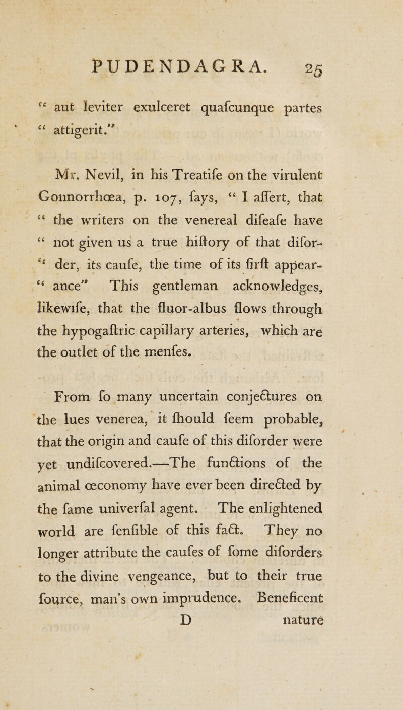 2 5 (e aut leviter exulceret quafcunque partes “ attigerit.” Mr. Nevil, in hisTreatife on the virulent Gonnorrhoea, p. 107, fays, “ I aflert, that “ the writers on the venereal difeafe have “ not given us a true hiftory of that difor- der, its caufe, the time of its firft appear- “ ance This gentleman acknowledges, likewife, that the fluor-albus flows through the hypogaftric capillary arteries, which are the outlet of the menfes. From fo many uncertain conje61ures on the lues venerea, it fhould feem probable, that the origin and caufe of this diforder were yet undifcovered.—The fun6lions of the animal oeconomy have ever been diredled by the fame univerfal agent. The enlightened world are fenfible of this fa6h They no longer attribute the caufes of fome diforders to the divine vengeance, but to their true fource, mans own imprudence. Beneficent D nature