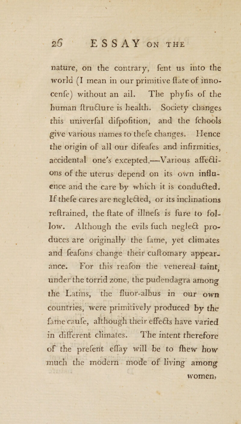 nature, on the contrary, fent us into the world (I mean in our primitive (late of inno- cenfe) without an ail. The phyfis of the human ftruflure is health. Society changes this univerfal difpofition, and the fchools give various names to thefe changes. Hence the origin of all our difeafes and infirmities, accidental one's excepted.—Various affefti- ons of the uterus depend on its own influ¬ ence and the care by which it is conduced. If thefe cares are negledfed, or its inclinations reflrained, the ftate of illnefs is fure to fol¬ low. Although the evils fuc.li negledl pro¬ duces are originally the fame, yet climates and feafons change their cullomary appear¬ ance. For this reafon the venereal taintj under the torrid zone, the pudendagra among the Latins, the fluor-albus in our own countries, were primitively produced by the famecaufe, although their effedts have varied in different climates. The intent therefore of the preferit effay will be to fhew how much the modern mode of living among women,
