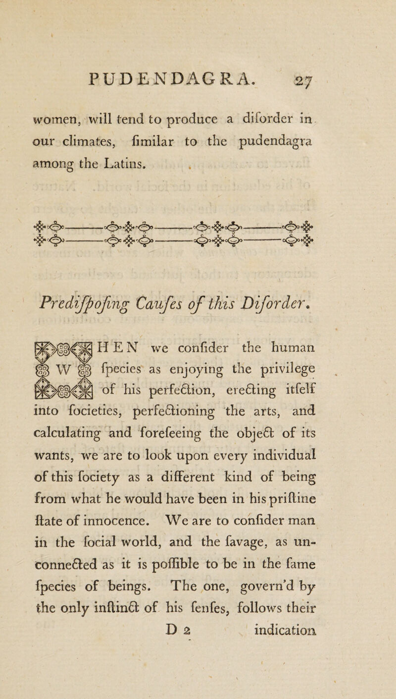 women, will tend to produce a diiorder in our climates, fimilar to the pudendagra among the Latins. -—'=<*>= HEN we confider the human fpecies as enjoying the privilege of his perfeHion, ereHing itfeli into focieties, perfeHioning the arts, and calculating and forefeeing the objeH of its wants, we are to look upon every individual of this fociety as a different kind of being from what he would have been in hisprifline Hate of innocence. We are to confider man in the focial world, and the favage, as un- conne&ed as it is poffible to be in the fame fpecies of beings. The one, govern’d by the only inflinft of his fenfes, follows their D 2 indication