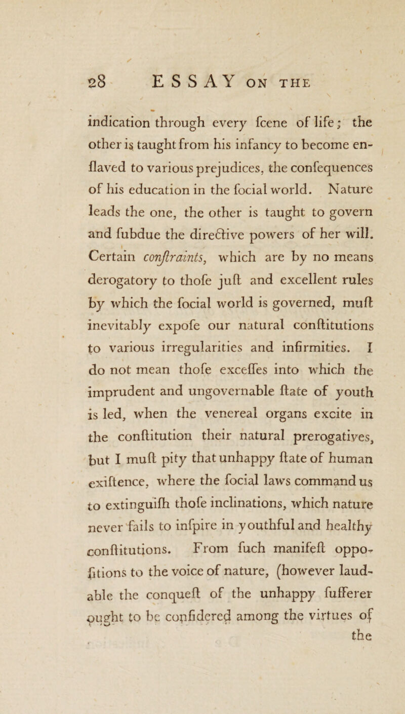 \ \ indication through every fcene of life; the other is taught from his infancy to become en- flaved to various prejudices, the confequences of his education in the focial world. Nature leads the one, the other is taught to govern and fubdue the diredtive powers of her will. Certain conjlraints, which are by no means derogatory to thofe juft and excellent rules by which the focial world is governed, mu ft inevitably expofe our natural conftitutions to various irregularities and infirmities. I do not mean thofe exceffes into which the imprudent and ungovernable ftate of youth is led, when the venereal organs excite in the conflitution their natural prerogatives, but I muft pity that unhappy ftate of human exiftence, where the focial laws command us to extinguifh thofe inclinations, which nature never fails to infpire in youthful and healthy conftitutions. From fuch manifeft oppo^ fitions to the voice of nature, (however laud^ able the conqueft of the unhappy fufferer ought to be copfidered among the virtues of* the