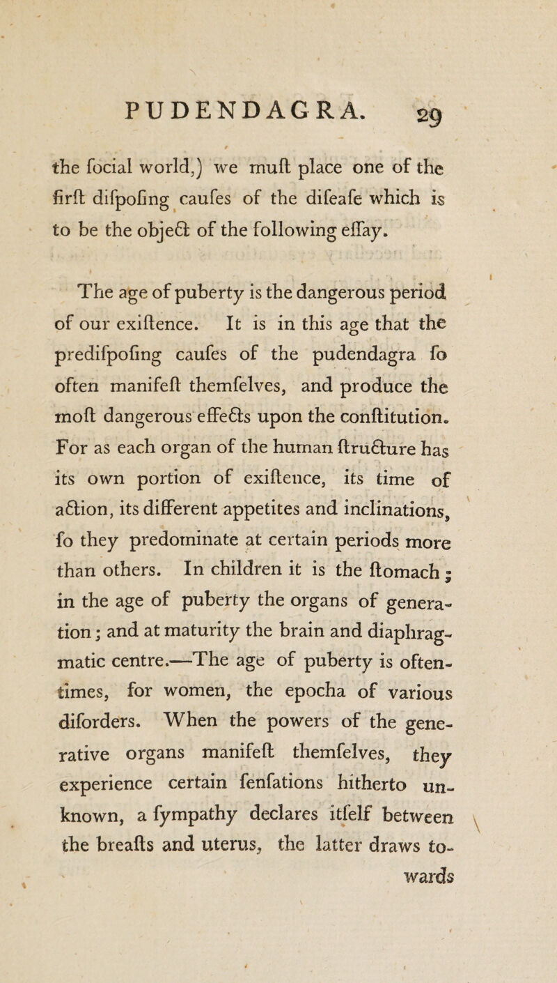 the focial world,) we mull: place one of the firft difpofing caufes of the difeafe which is to be the obje£fc of the following effay. The age of puberty is the dangerous period of our exigence. It is in this age that the predifpofing caufes of the pudendagra fo often manifeft themfelves, and produce the moll dangerous effefts upon the conftitution. For as each organ of the human ftrudture has its own portion of exiftence, its time of a£lion, its different appetites and inclinations, fo they predominate at certain periods more than others. In children it is the ftomach ; in the age of puberty the organs of genera¬ tion ; and at maturity the brain and diaphrag¬ matic centre.—The age of puberty is often¬ times, for women, the epocha of various diforders. When the powers of the gene¬ rative organs manifeft themfelves, they experience certain fenfations hitherto un¬ known, a fympathy declares itfelf between the breafts and uterus, the latter draws to¬ wards