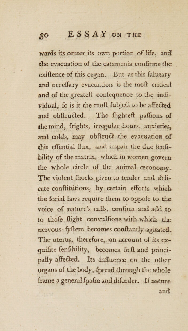 wards its center its own portion of life, and the evacuation of the catamenia confirms the exiflence of this organ. But as this falutary and neceffary evacuation is the mod critical and of the greated confequence to the indi¬ vidual, fo is it the mod fubjeft to be affefted and obdru6fed. The flighted padions of the mind, frights, irregular hours, anxieties, and colds, may obdruff the evacuation of this effential dux, and impair the due fenfi- bility of the matrix, which in women govern the whole circle of the animal ceconomy* The violent fhocks given to tender and deli¬ cate conditutions, by certain efforts which- the focial laws require them to oppofe to the voice of nature’s calls, confirm and add to to thofe fiight convulfions with which the nervous fydem becomes conftantly agitated* The uterus, therefore, on account of its ex- quifite fenfibility, becomes fird and princi¬ pally affe£ted. Its influence on the other organs of the body, fpread through the whole frame a general fpafm and diforder. If nature and