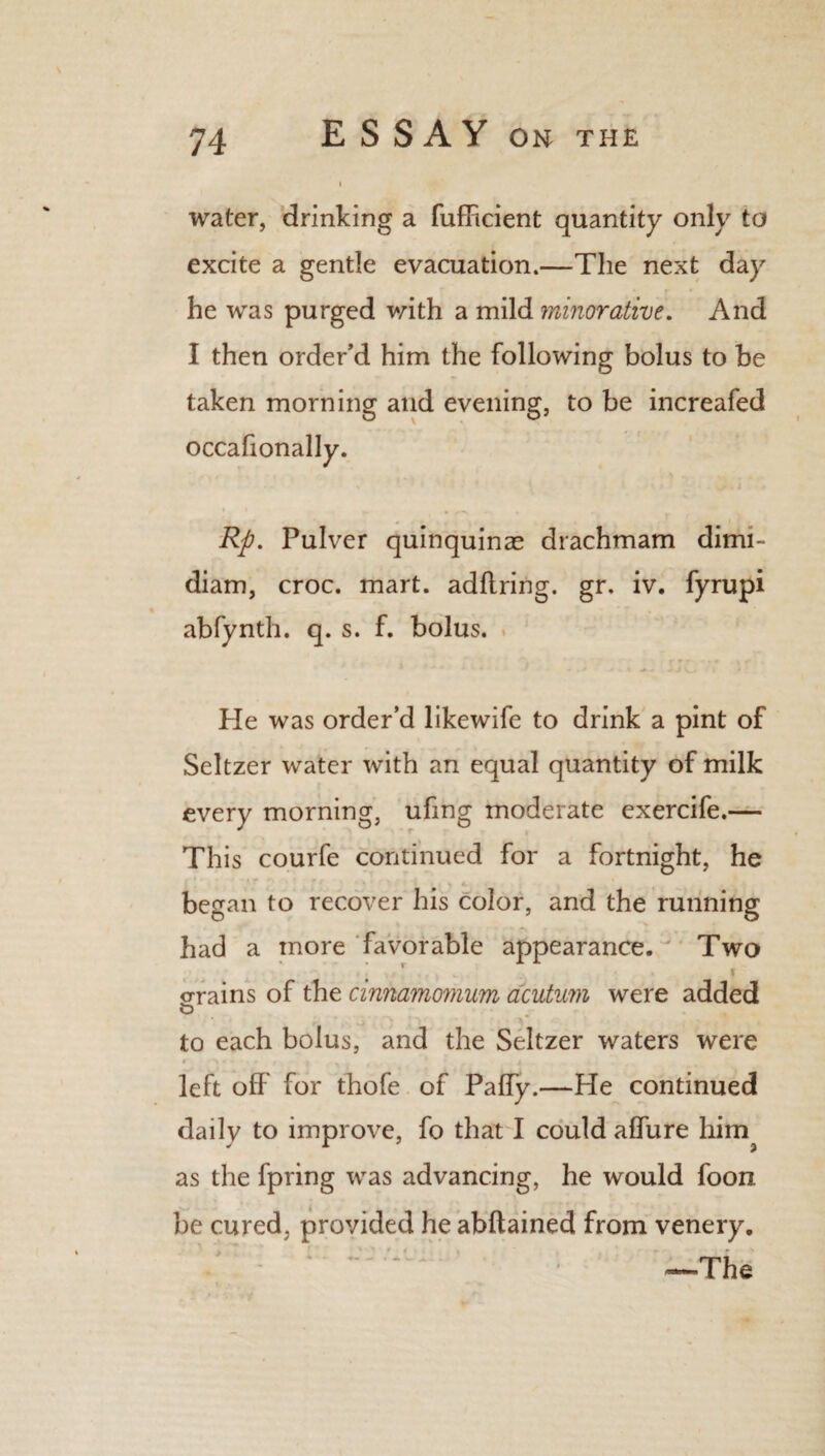 water, drinking a fufficient quantity only to excite a gentle evacuation.—The next day he was purged with a mild minorative. And I then order’d him the following bolus to be taken morning and evening, to be increafed occalionally. Rp. Pulver quinquinas drachmam dimi- diam, croc. mart, adftring. gr. iv. fyrupi abfynth. q. s. f. bolus. He was order’d likewife to drink a pint of Seltzer water with an equal quantity of milk every morning, ufing moderate exercife.— This courfe continued for a fortnight, he began to recover his color, and the running had a more favorable appearance. Two crrains of the cinnamomum acutum were added r , r 4 to each bolus, and the Seltzer waters were left off for thofe of Paffy.—He continued daily to improve, fo that I could affure him as the fpring was advancing, he would foon be cured, provided he abftained from venery. V - : ~ - —The