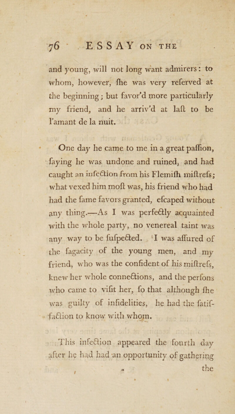 and young, will not long want admirers: to whom, however, die was very referved at the beginning; but favor’d more particularly my friend, and he arriv’d at lad to be l’amant de la nuit. I ^ 1 ' * M .* ,7-* * One day he came to me in a great paflion, faying he was undone and ruined, and had caught an infection from his Flemifh midrefs; what vexed him mod was, his friend who had had the fame favors granted, efcaped without any thing.—As I was perfeXly acquainted with the whole party, no venereal taint was any way to be fufpeXed. , lI was allured of the fagacity of the young men, and my friend, who was the confident of his midrefs, knew her whole connexions, and the perfons who came to vifit her, fo that although fhe xras guilty of infidelities, he had the fatif- faXion to know with whom. This infeXion appeared the fourth day after he had had'an opportunity of gathering m the t 1