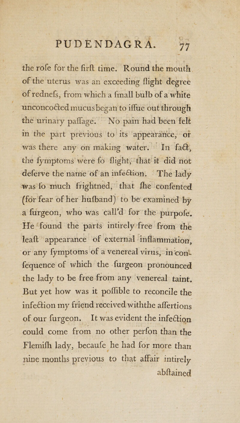 the rofe for the firft time. Round the mouth of the uterus was an exceeding flight degree of rednefs, from which a fmail bulb of a white unconco&ed mucus began to iflue out through the urinary paffage. No pain had been felt in the part previous to its appearance, or was there any on making water. In fa61, •i ** • the fymptoms were fo flight, that it did not deferve the name of an infection. The lady was fo much frightned, that ihe conferred (for fear of her hufband) to be examined by a furgeon, who was call'd for the purpofe. He found the parts intirely free from the leaf!: appearance of external inflammation, or any fymptoms of a venereal virus, in con- fequence of which the furgeon pronounced the lady to be free from any venereal taint. Rut yet how was it poflible to reconcile the infe£lion my friend received withthe affertions of our furgeon. It was evident the infe&iqn could come from no other perfon than the Flemifli lady, becaufe he had for more than nine months previous to that affair intirely abftained