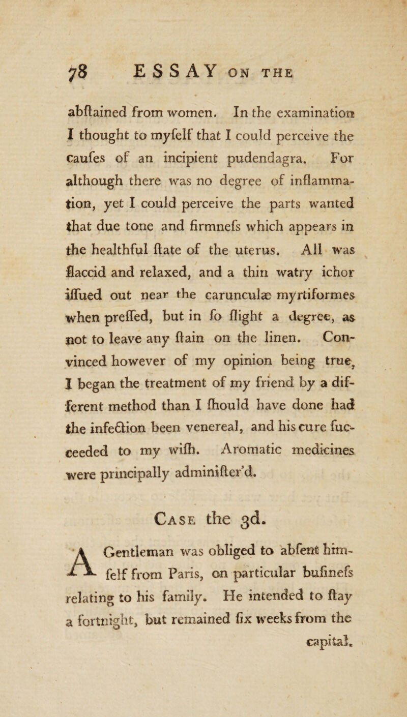 abftained from women. In the examination I thought to myfelf that I could perceive the caufes of an incipient pudendagra. For although there was no degree of inflamma¬ tion, yet I could perceive the parts wanted that due tone and firmnefs which appears in the healthful flate of the uterus. All was flaccid and relaxed, and a thin watry ichor % iffued out near the carunculae myrtiformes when prelfed, but in fo flight a degree, as not to leave any flain on the linen. Con¬ vinced however of my opinion being true? I began the treatment of my friend by a dif¬ ferent method than I fhould have done had the infe&ion been venereal, and his cure fuc- ceeded to my wifh. Aromatic medicines were principally adminifter’d. Case the 3d. Gentleman was obliged to abfent him- £ felf from Paris, on particular bufinefs relating to his family. He intended to flay a fortnight, but remained fix weeks from the capital.