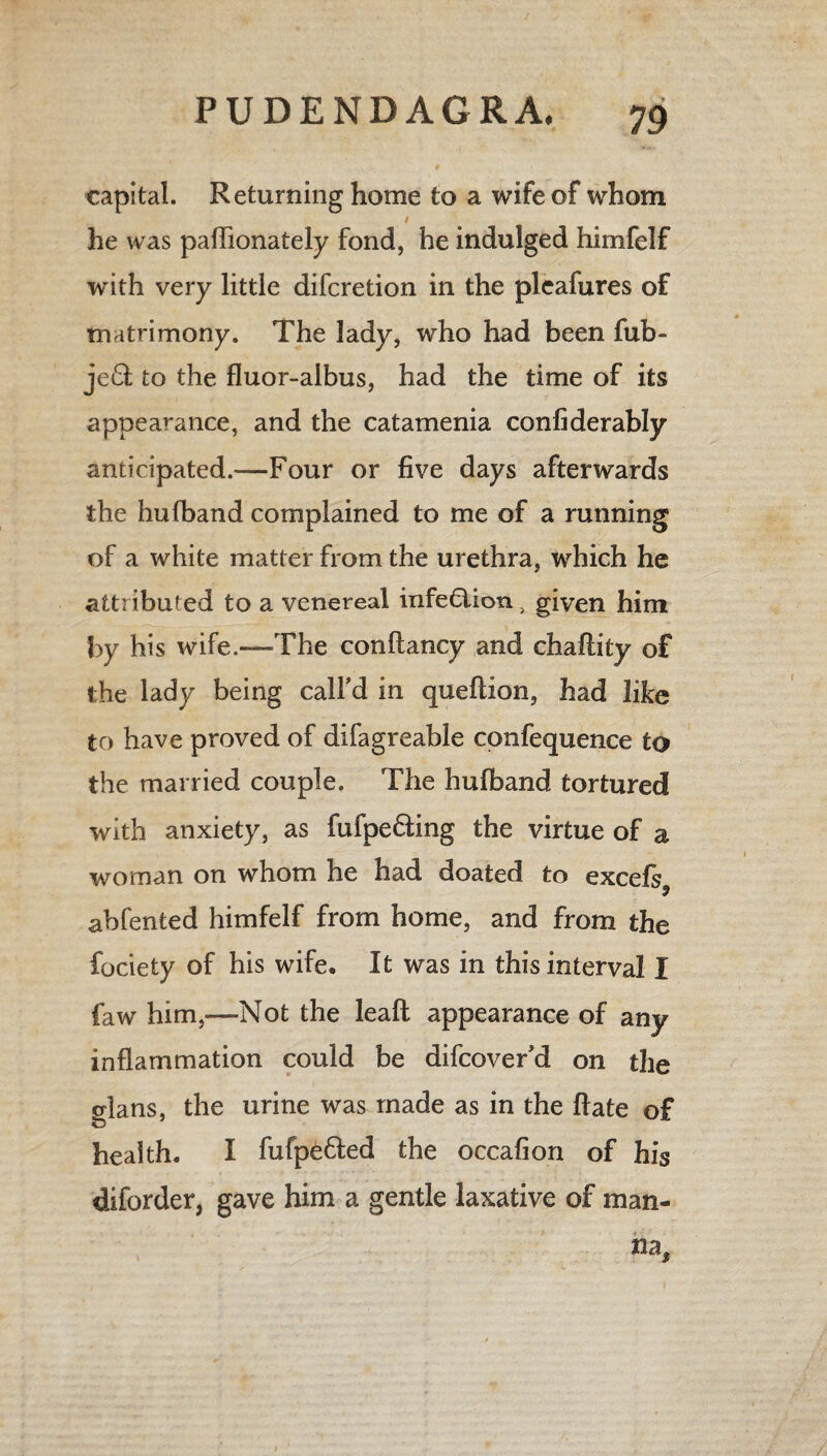capital. Returning home to a wife of whom he was paflionately fond, he indulged himfelf with very little difcretion in the pleafures of matrimony. The lady, who had been fub- je£l to the fluor-albus, had the time of its appearance, and the catamenia confiderably anticipated.—Four or five days afterwards the hufband complained to me of a running of a white matter from the urethra, which he attributed to a venereal infection} given him by his wife.—The conftancy and chaftity of the lady being call’d in queflion, had like to have proved of difagreable confequence to the married couple. The hufband tortured with anxiety, as fufpe&ing the virtue of a woman on whom he had doated to excels 9 abfented himfelf from home, and from the fociety of his wife. It was in this interval I faw him,—Not the leaft appearance of any inflammation could be difcover’d on the glans, the urine was made as in the ftate of health. I fufpe&ed the occafion of his diforder, gave him a gentle laxative of man¬ na.