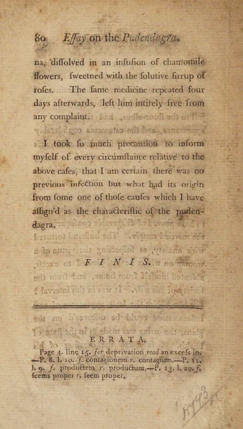 .^r' v: -  ' ' '' na, diffolved in an infulion of chamomile flowers, fweetned with the foiutive firrup of rofes. The fame medicine repeated four days afterwards, left him intirely free from any complaint. I took fo much precaution to inform myfelf of every circumftahce relative to the above cafes, that I am certain there was no previous infection but what had its origin from fome one of thofe caufes which I have aflign’d as the charadleriflic of the p.uden- dagra. FINIS. _ . ERRATA. f „ jiilC iO lie . ■ Page 4. line 15. for deprivation read an excefs in. —-P. 8. 1.- 10. /. contagionem r. contagium.—P. 11. 1. 9. /. produ&em r. produttum,—P, 13, 1. 20.^ feems proper r. feem proper, , • f) * r/i i '.P\y '\ r k■ 4 I