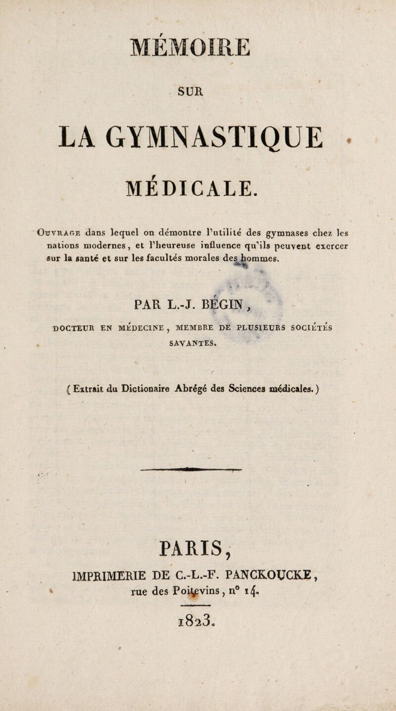 MEMOIRE SUR LA GYMNASTIQUE . MÉDICALE. Ouvrage dans lequel on démontre Futilité des gymnases chez les nations modernes, et l’heureuse influence qu’ils peuvent exercer sur la santé et sur les facultés morales des hommes. C *t> PAR L.-J. BEGIN, DOCTEUR EN MEDECINE , MEMBRE DE PLUSIEURS SOCIÉTÉS savantes. {Extrait du Dictionaire Abrégé des Sciences médicales.) PARIS, IMPRIMERIE DE C.-L.-F. PANCKOUCKE, rue des Poi^vins, n° i4* i823s