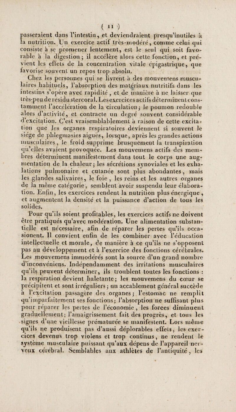 passeraient dans l’intestin, et deviendraient presqu’inuliles k la nutrition. Un exercice actif très-modéré, comme celui qui consiste à se promener lentement, est le seul qui soit favo¬ rable à la digestion; il accélère alors cette fonction, et pré¬ vient les effets de la concentration vitale épigastrique, que favorise souvent un repos trop absolu. Chez les personnes qui se livrent à des mouvemens muscu¬ laires habituels, l’absorption des matériaux nutritifs dans les intestins s’opère avec rapidité , et de manière à ne laisser que très-peude résidu stercoral. Lesexercices actifs déterminent cons- tamment l’accélération de la circulation; le poumon redouble alors d’activité, et contracte un degré souvent considérable d’excitation. C’est vraisemblablement à raison de cette excita¬ tion que les organes respiratoires deviennent si souvent le siège de phiegmasies aiguës, lorsque, après les grandes actions musculaires, le froid supprime brusquement la transpiration qu’elles avaient provoquée. Les mouvemens actifs des mem¬ bres déterminent manifestement dans tout le corps une aug¬ mentation de la chaleur; les sécrétions synoviales et les exha¬ lations pulmonaire et cutanée sont plus abondantes , mais les glandes salivaires, le foie , les reins et les autres organes de la même catégorie, semblent avoir suspendu leur élabora¬ tion. Enfin, les exercices rendent la nutrition plus énergique , et augmentent la densité et la puissance d’action de tous les solides. Pour qu’ils soient profitables, les exercices actifs ne doivent être pratiqués qu’avec modération. Une alimentation substan¬ tielle est nécessaire, afin de réparer les pertes qu’ils occa- sionent. Il convient enfin de les combiner avec l’éducation intellectuelle et morale, de manière k ce qu’ils ne s’opposent pas au développement et a l’exercice des fonctions cérébrales. Les mouvemens immodérés sont la source d’un grand nombre d’inconvéniens. Indépendamment des irritations musculaires qu’ils peuvent déterminer, ils troublent toutes les fonctions : la respiration devient haletante; les mouvemens du cœur se précipitent et sont irréguliers ; un accablement général succède à l’excitation passagère des organes; l’estomac ne remplit qu’imparfaiteraent ses fonctions; l’absorption ne suffisant plus pour réparer les pertes de l’économie , les forces diminuent graduellement; l’amaigrissement fait des progrès, et tous les signes d’une vieillesse prématurée se manifestent. Lors même qu’ils ne produisent pas d’aussi déplorables effets, les exer¬ cices devenus trop violens et trop continus, ne rendent le système musculaire puissant qu’aux dépens de l’appareil ner¬ veux cérébral. Semblables aux athlètes de l’antiquité , les