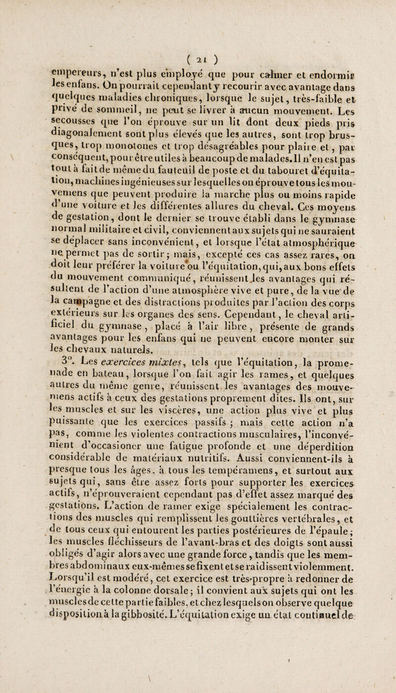empereurs, nTest plus employé que pour calmer et endormi» Jesenfans. On pourrait cependanty recourir avec avantage dans quelques maladies chroniques, lorsque le sujet, très-faible et privé de sommeil, ne peut se livrer à aucun mouvement. Les secousses que l’on éprouve sur un lit dont deux pieds pris diagonalcment sont plus élevés que les autres, sont trop brus¬ ques, trop monotones et trop désagréables pour plaire et, par conséquent, pour être utiles à beaucoup de malades.il n’eu est pas tout à fait de même du fauteuil de poste et du tabouret d’équila- tiou, machines ingénieuses sur lesquelles on éprouve tous les mou- vemens que peuvent produire la marche plus ou moins rapide d’une voiture et Jcs différentes allures du cheval. Ces moyens de gestation, dont le dernier se trouve établi dans le gymnase normal militaire et civil, conviennent aux sujets qui ne sauraient se déplacer sans inconvénient, et lorsque l’état atmosphérique ne permet pas de sortir; mais, excepté ces cas assez rares, on doit leur préférer la voiluie*ou l’équitation,qui,aux bons effets du mouvement communiqué, réunissent les avantages qui ré¬ sultent de l’action d’une atmosphère vive et pure, de la vue de la campagne et des distractions produites par l’action des corps extérieurs sur les organes des sens. Cependant, le cheval arti¬ ficiel du gymnase, placé à l’air libre, présente de grands avantages pour les enfans qui ne peuvent encore monter sur les chevaux naturels. 3°. Les exercices mixtes, tels que l’équitation, la prome¬ nade en bateau, lorsque l’on fait agir les rames, et quelques autres du même genre, réunissent les avantages des mouve- mens actifs à ceux des gestations proprement dites. Ils ont, sur les muscles et sur les viscères, une action plus vive et plus puissante que les exercices passifs ; mais cette action n’a pas, comme les violentes contractions musculaires, l’inconvé¬ nient d’occasioncr une fatigue profonde et une déperdition considérable de matériaux nutritifs. Aussi conviennent-ils à presque tous les âges, a tous les tempéramens, et surtout aux sujets qui, sans être assez forts pour supporter les exercices actifs, n’éprouveraient cependant pas d’effet assez marqué des gestations. L’action de ramer exige spécialement les contrac¬ tions des muscles qui remplissent les gouttières vertébrales, et de tous ceux qui entourent les parties postérieures de l’épaule; les muscles fléchisseurs de l’avanl-bras et des doigts sont aussi obligés d’agir alors avec une grande force, tandis que les mem¬ bres abdominaux eux-mêmes se fixent et se raidissent violemment. Lorsqu’il est modéré, cet exercice est trèsqaropre â redonner de l’énergie h la colonne dorsale; il convient aux sujets qui ont les muscles de celte partie faibles, et chez lesquels on observe quelque dispositions la gibbosité. L’équitation exige un étal continuel de \ r
