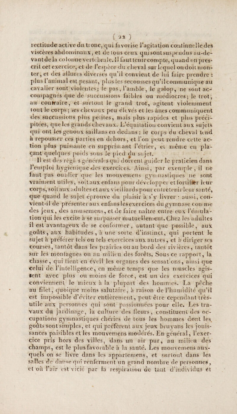 ( ™ ) rectitude active du tronc, qui favorise l’agitation continüciledeè viscères abdominaux, et de tous ceux qui sont suspendus au-de¬ vant delà colonne vertébrale. Il faut tenircompte, quand on pres¬ crit cet exercice, et de l’espèce du cheval sur lequel ou doit mon¬ ter, et des allures diverses qu’il convient de lui faire prendre : plus l’animal est pesant, plus Scs secousses qu’il communique au cavalier sont violentes; le pas, l’amble, le galop, ne sont ac¬ compagnés que de succussions faibles ou médiocres; le trot, au contraire, et surtout le grand trot, agitent violemment tout le corps; jcs chevaux peu élevés et les ânes communiquent des succussions plus petites, niais plus rapides et plus préci¬ pitées, que les grands chevaux. L’équitation convient aux sujets qui ont les genoux saillansen dedans: le corps du cheval tend h repousser ces parties en dehors, et l’on peut rendre celle ac¬ tion plus puissante en supprimant l’étrier, et meme en pla¬ çant quelques poids sous le pied du sujet. Il est des régi s générales qui doivent guider le praticien dans l’emploi hygiénique-des exercices. Ainsi, par exemple, il ne faut pas oublier que les mouvemens gymnastiques ne sont vraiment utiles, soit aux enfans pour développer et fortifier leur corps, soit aux adultes et aux vieillards pour eut retenir leur santé, que quand le sujet éprouve du plaisir â s’y livrer • aussi, con¬ vient-il de présenter aux enfans les exercices du gymnase comme des jeux, des amusemens, et de faire naître entre eux l’émula¬ tion qui les excite h se surpasser mutuellement. Chez les adultes il est avantageux de se conformer, autant que possible, aux goûts, aux habitudes, â une sorte d’instinct, qui portent le sujet à préféier tels ou tels exercices aux autres, et h diriger scs courses, tantôt dans les prairies ou au bord des rivières, tantôt sur les montagnes ou au milieu des forets. Sous ce rapport, la chasse, qui lient en éveil les organes des sensations, ainsi que celui de l’intelligence, en meme temps que les muscles agis¬ sent avec plus ou moins de force, est un des exercices qui conviennent le mieux à la plupart des hommes. La pèche au filet, quoique moins salutaire, h raison de l’humidité qu’il est impossible d’éviter entièrement, peut être cependant très- utile aux personnes qui sont passionnées pour elle. Les tra¬ vaux du jardinage, la culture des fleurs, constituent des oc¬ cupations gymnastiques chéries de tous les hommes dont les. goûts sont simples, et qui préfèrent aux jeux b ru y an s les jouis¬ sances paisibles et les mouvemens modérés. En général, l’exer¬ cice pris hors des villes, dans un air pur, au milieu des champs, est le plus favorable à la santé. Les mouvemens aux¬ quels on sc livre dans les appartemens, et surtout dans les salles de danse qui renferment un grand nombre de personnes,