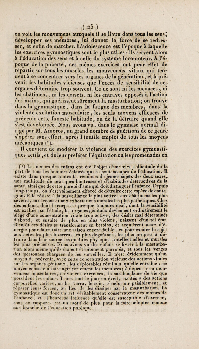 ( *5 ) on volt les mouvemens auxquels il se livre dans tous les sens J développer ses membres, lui donner la force de se redres¬ ser, et enfin de marcher. L’adolescence est l’époque a laquelle les exercices gymnastiques sont le plus utiles : ils servent alors à l’éducation des sens et à celle du système locomoteur. A l’é¬ poque delà puberté, ces mômes exercices ont pour effet de répartir sur tous les muscles les mouvemens vitaux qui ten¬ dent à se concentrer vers les organes delà génération, et à pré¬ venir les habitudes vicieuses que l’excès de sensibilité de ces organes détermine trop souvent. Ce ne sont ni les menaces, ni les châtimens, ni les corsets, ni les entraves opposés a l’action des mains, qui guérissent sûrement la masturbation; on trouve dans la gymnastique, dans la fatigue des membres, dans la violente excitation musculaire, les seuls moyens efficaces de prévenir cette funeste habitude, ou de la détruire quand elle s’est développée. Nous avons vu, dans le gymnase normal di¬ rigé par M. Amoros, un grand nombre de guérisons de ce genre s’opérer sans effort, mécaniques (I). Il convient de modérer la violence des exercices gymnasti¬ ques actifs ,et de leur préférer l’équitation ou les promenades en (l) Les mœurs des enfans ont été l’objet d’une vive sollicitude de la part de tous les hommes éclairés qui se sont occupés de l’éducation. Il existe dans presque toutes les réunions de jeunes sujets des deux sexes, une multitude de pratiques honteuses et d’habitudes destructives de la santé, ainsi que de cette pureté d’ame qui doit distinguer l’enfance. Depuis long-temps, on s’est vainement efforcé de détruire cette espèce de conta¬ gion. Elle résiste à la surveillance la plus active, aux châtimens les plus sévères, aux leçons et aux exhortations morales les plus pathétiques. Chez des enfans, dont le corps est presque toujours oisif, dont la sensibilité est exaltée par l’étude, les organes génitaux deviennent ordinairement le siège d’une concentration vitale trop active ; des désirs mal déterminés d’abord, et ensuite de plus en plus violens , naissent d’un tel état. Bientôt ces désirs se transforment en besoins, et acquièrent «assez d’é¬ nergie pour faire taire une raison encore faible, et pour exciter le sujet aux actes les plus bizarres, les plus dégoùtans, les plus propres à dé¬ truire dans leur source les qualités physiques , intellectuelles et morales les plus précieuses. Nous avons vu des enfans se livrer à la maslurba- lion alors meme qu’ils étaient étroitement garrotés, et sous les verges des personnes chargées de les surveiller. Il n'est évidemment qu’un moyen de prévenir, aAœc cette concentration vicieuse des actions vitales sur les organes génitaux, les déplorables résultats qu’elle entraîne : ce moyen consiste à faire agir fortement les membres; à dépenser en mou¬ vemens musculaires, en violens exercices, la surabondance de vie que possèdent les enfans. Tenus tout le jour en éveil, excités à des actions corporelles variées, on les verra, le soir, s’endormir paisiblement, et réparer leurs forces, au lieu de les dissiper par la masturbation. La gymnastique est donc un art véritablement conservateur des mœurs de l’enfance, et, l’heureuse influence qu’elle est susceptible d'exercer, sous ce rapport, est un motif de plus pour la faire adopter comme une branche de l’éducation publique. après l’inulile emploi de tous les moyens