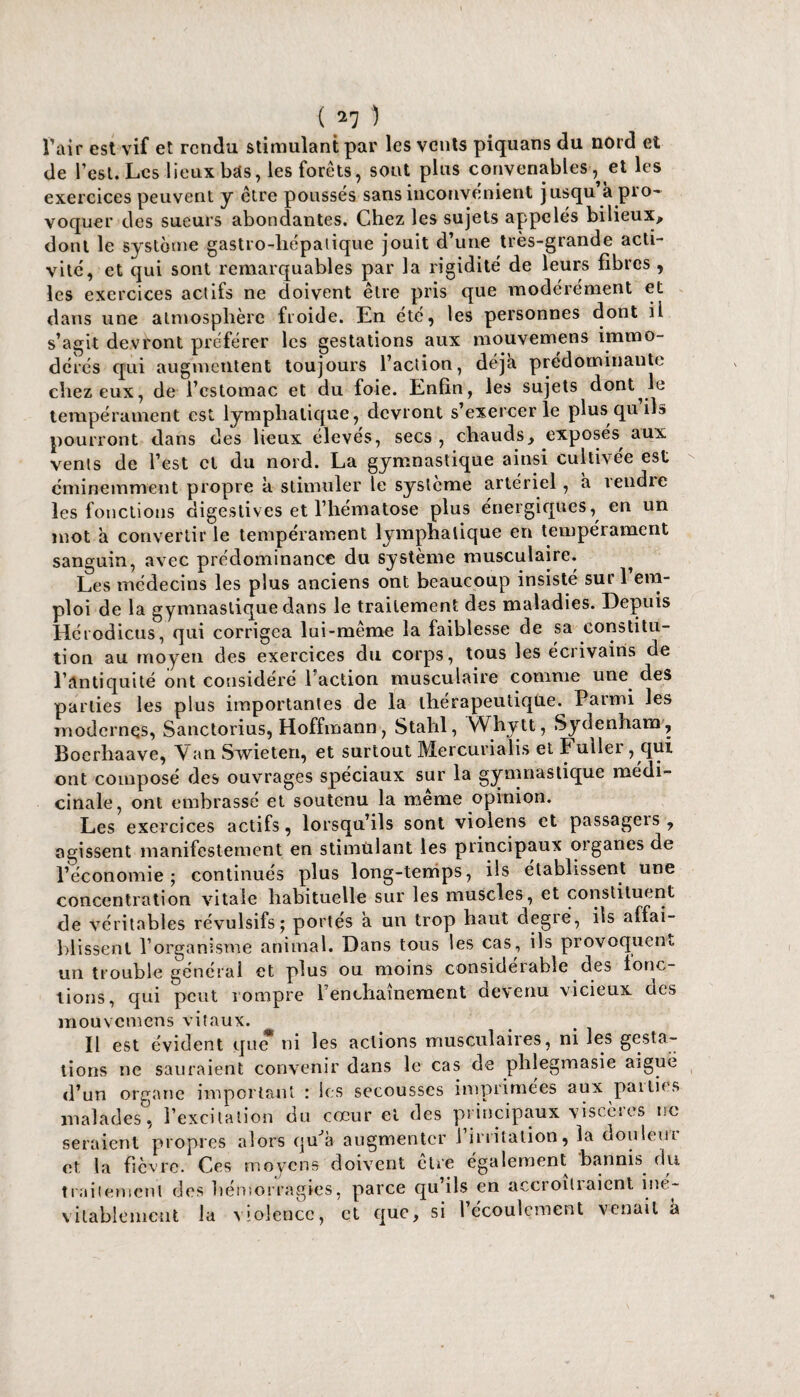 ( ) l’air est vif et rendu stimulant par les vents piquans du nord et de l’est. Les lieux bas, les forets, sont plus convenables , et les exercices peuvent y être poussés sans inconvénient jusqu’à pro¬ voquer des sueurs abondantes. Chez les sujets appelés bilieux, dont le système gastro-hépatique jouit d’une très-grande acti¬ vité, et qui sont remarquables par la rigidité de leurs fibres , les exercices actifs ne doivent être pris que modérément et dans une atmosphère froide. En été, les personnes dont il s’agit devront préférer les gestations aux mouvemens immo¬ dérés qui augmentent toujours l’action, déjà prédominante chez eux, de l’estomac et du foie. Enfin, les sujets dont le tempérament est lymphatique, devront s’exercer le plus qu ils pourront dans des lieux élevés, secs , chauds, exposés, aux vents de l’est et du nord. La gymnastique ainsi cultivée est éminemment propre k stimuler le système artériel, a îeudie les fonctions digestives et l’hématose plus énergiques, en un mot a convertir le tempérament lymphatique en tempérament sanguin, avec prédominance du système musculaire. ^ Les médecins les plus anciens ont beaucoup insisté suri em¬ ploi de la gymnastique dans le traitement des maladies. Depuis Hérodicus, qui corrigea lui-même la faiblesse de sa constitu¬ tion au moyen des exercices du corps, tous les éciivains de l’antiquité ont considéré 1 action musculaire comme une des parties les plus importantes de la thérapeutique. Parmi les modernes, Sanctorius, Hoffmann, Stahl, VVhytt, Sydenham , Boerhaave, Van Swieten, et surtout Mercurialis et Fuller, qui ont composé des ouvrages spéciaux sur la gymnastique médi¬ cinale, ont embrassé et soutenu la meme opinion. Les exercices actifs, lorsqu’ils sont violens et passageis , agissent manifestement en stimulant les principaux organes de l’économie; continués plus long-temps, ils établissent une concentration vitale habituelle sur les muscles, et constituent de véritables révulsifs; portés a un trop haut degré, ils affai¬ blissent l’organisme animal. Dans tous les cas, ils provoquent un trouble général et plus ou moins consideiable des fonc¬ tions, qui peut rompre l’enchaînement devenu vicieux des înouvcniens vitaux. Il est évident que* ni les actions musculaires, ni les gesta¬ tions ne sauraient convenir dans le cas de phlegmasie aiguë d’un organe important : les secousses imprimées aux parties malades°, l’excitation du cœur cl des principaux viscères tic seraient propres alors quJà augmenter 1 irritation, la douleur et la fièvre. Ces moyens doivent cire également bannis du traitement des hémorragies, parce qu ils en aexioïliaient iné¬ vitablement la violence, et que, si l’écoulement venait k