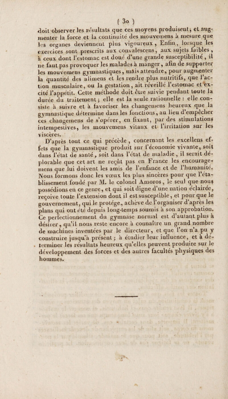 <3oit observer les résultats que ces moyens produisent j et aug¬ menter la force et la continuité des mouvemens à mesure que les organes deviennent plus vigoureux , Enfin, loisque les exercices sont prescrits aux convalescens, aux sujets faibles, à ceux dont l’estomac est doue d’une grande susceptibilité , il ne faut pas provoquer les malades à manger, afin de supporter les mouvemens gymnastiques, mais attendre, pour augmenter la quantité des ali mens et les rendre plus nutritifs, que 1 ac¬ tion musculaire, ou la gestation, ait réveillé 1 estomac et ex¬ cité l’appétit. Cette méthode doit être suivie pendant toute la durée du traitement 5 elle est la seule rationnelle î elle con¬ siste à suivre et à favoriser les changemens heureux que la gymnastique détermine dans les fonctions, au lieu d’empêcher ces changemens de s’opérer, en fixant, par des stimulations intempestives, les mouvemens vitaux et l’irritation sur les viscères. D’après tout ce qui précède , concernant les excellens ef¬ fets que la gymnastique produit sur l’économie vivante, soit dans l’état de santé , soit dans l’état de maladie , il serait dé¬ plorable que cet art ne reçût pas en France les encourage-? mens que lui doivent les amis de l’enfance et de l’humanité. Nous formons donc les vœux les plus sincères pour que réta¬ blissement fondé par M. le colonel Amoros, le seul que nous possédions en ce genre, et qui soit digne d’une nation éclairée, reçoive toute l’extension dont il est susceptible, et pour que le gouvernement, qui le protège., achève de l’organiser d’après les plans qui ont été depuis long-temps soumis a son approbation. Ce perfectionnement du gymnase normal est d’autant plus à désirer, qu’il nous reste encore a connaître un grand nombre de machines inventées par le directeur, et que l’on n’a pu y construire jusqu’à présent ; a eLudier leur iulluence, et à dé¬ terminer les résultats heureux qu’elles peuvent produire sur le développement des forces et des autres facultés physiques des hommes.