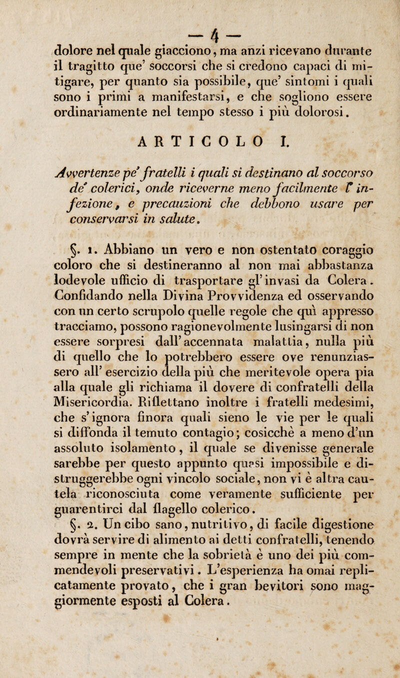 -4- dolore nel quale giacciono, ma anzi ricevano durante il tragitto que’ soccorsi che si credono capaci di mi¬ tigare, per quanto sia possibile, que’ sintomi i quali sono i primi a manifestarsi, e che sogliono essere ordinariamente nel tempo stesso i più dolorosi. ARTICOLO I. Avvertenze pe’ fratelli i quali si destinano al soccorso de colerici,, onde riceverne meno facilmente V in¬ fezione, e precauzioni che debbono usare per conservarsi in salute. §. i. Abbiano un vero e non ostentato coraggio coloro che si destineranno al non mai abbastanza lodevole ufficio di trasportare gl’invasi da Colera. Confidando nella Divina Provvidenza ed osservando con un certo scrupolo quelle regole che qui appresso tracciamo, possono ragionevolmente lusingarsi di non essere sorpresi dall’accennata malattia, nulla più di quello che lo potrebbero essere ove renunzias- sero all’ esercizio della più che meritevole opera pia alla quale gli richiama il dovere di confratelli della Misericordia. Riflettano inoltre i fratelli medesimi, che s’ignora finora quali sieno le vie per le quali si diffonda il temuto contagio; cosicché a menod’un assoluto isolamento, il quale se divenisse generale sarebbe per questo appunto quasi impossibile e di¬ struggerebbe ogni vincolo sociale, non vi è altra cau¬ tela riconosciuta come veramente sufficiente per guarentirci dal flagello colerico. §, a. Un cibo sano, nutritivo, di facile digestione dovrà servire di alimento ai detti confratelli, tenendo sempre in mente che la sobrietà è uno dei più com¬ mende voli preservativi. L’esperienza ha ornai repli¬ catamele provato, che i gran bevitori sono mag¬ giormente esposti al Colera.