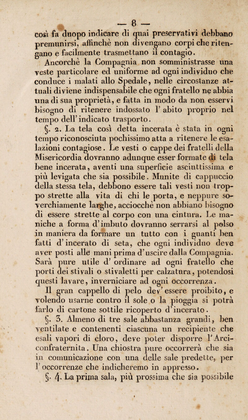 cosi fa duopo indicare di quai preservativi debbano premunirsi, affinchè non divengano corpi che riten¬ gano e facilmente trasmettano il contagio. Ancorché la Compagnia non somministrasse una veste particolare ed uniforme ad ogni individuo che conduce i malati allo Spedale, nelle circostanze at¬ tuali diviene indispensabile che ogni fratello ne abbia una di sua proprietà, e fatta in modo da non esservi bisogno di ritenere indossato Y abito proprio nel tempo dell’indicato trasporto. §. a. La tela così detta incerata è stata in ogni tempo riconosciuta pochissimo atta a ritenere le esa¬ lazioni contagiose. Le vesti o cappe dei fratelli della Misericordia dovranno adunque esser formate di tela bene incerata, aventi una superficie asciuttissima e più levigata che sia possibile. Munite di cappuccio della stessa tela, debbono essere tali vesti non trop- po strette alla vita di chi le porta, e neppure so¬ verchiamente larghe, acciocché non abbiano bisogno di essere strette al corpo con una cintura. Le ma¬ niche a forma d’imbuto dovranno serrarsi al polso in maniera da formare un tutto con i guanti ben fatti d’incerato di seta, che ogni individuo deve aver posti alle mani prima d’uscire dalla Compagnia. Sarà pure utile d’ ordinare ad ogni fratello che porti dei stivali o stivaletti per calzatura, potendosi questi lavare, inverniciare ad ogni occorrenza. Il gran cappello di pelo dev essere proibito, e volendo usarne contro il sole o la pioggia si potrà farlo di cartone sottile ricoperto d’incerato. §. 3. Almeno di tre sale abbastanza grandi , ben ventilate e contenenti ciascuna un recipiente che esali vapori di cloro, deve poter disporre LArci- confraternita. Una chiostra pure occorrerà che sia in comunicazione con una delle sale predette, per 1 occorrenze che indicheremo in appresso. §. 4. La prima sala, più prossima che sia possibile