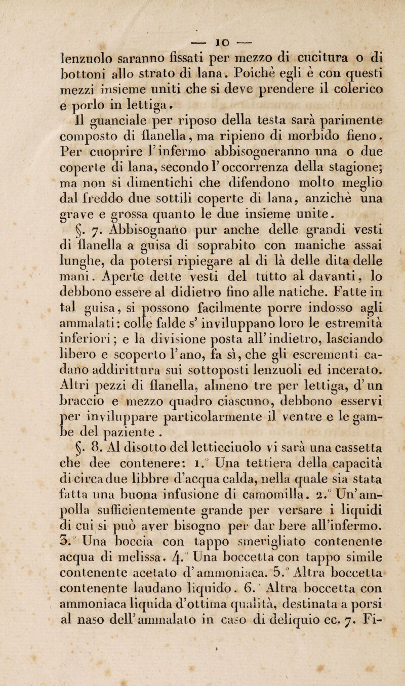 — io- lenzuolo saranno fìssati per mezzo di cucitura o di bottoni allo strato di lana. Poiché egli è con questi mezzi insieme uniti che si deve prendere il colerico e porlo in lettiga. Il guanciale per riposo della testa sarà parimente composto di flanella, ma ripieno di morbido fieno. Per cuoprire V infermo abbisogneranno una o due coperte di lana, secondo V occorrenza della stagione; ma non si dimentichi che difendono molto meglio dal freddo due sottili coperte di lana, anziché una grave e grossa quanto le due insieme unite. §. 7. Abbisognalo pur anche delle grandi vesti di flanella a guisa di soprabito con maniche assai lunghe, da potersi ripiegare al di là delle dita delle mani. Aperte dette vesti del tutto al davanti, lo debbono essere al didietro fino alle natiche. Fatte in tal guisa, si possono facilmente porre indosso agli ammalati* colle falde s’inviluppano loro le estremità inferiori ; e la divisione posta all’indietro, lasciando libero e scoperto Fano, fa sì, che gli escrementi ca¬ dano addirittura sui sottoposti lenzuoli ed incerato. Altri pezzi di flanella, almeno tre per lettiga, d’un braccio e mezzo quadro ciascuno, debbono esservi per inviluppare particolarmente il ventre e le gam¬ be del paziente . §. 8. Al disotto del letticciuolo vi sarà una cassetta che dee contenere: i.° Una lettiera della capacità di circa due libbre d’acqua calda, nella quale sia stata fatta una buona infusione di camomilla. 2.° Un’am¬ polla sufficientemente grande per versare i liquidi di cui si può aver bisogno per dar bere all’infermo. 3. Una boccia con tappo smerigliato contenente acqua di melissa. 4* Fna boccetta con tappo simile contenente acetato d’ammoniaca. 5.° Altra boccetta contenente laudano liquido. 6. Altra boccetta con ammoniaca liquida d’ottima qualità, destinata a porsi al naso dell’ammalato in caso di deliquio ec. 7. Fi- »