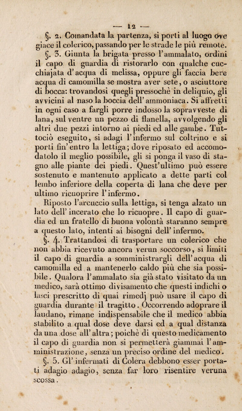 §> Comandata la partenza, si porli al luogo <>ve giace il colerico, passando per le strade le più remote. §. 3. Giunta la brigata presso l’ammalato, órdini il capo di guardia di ristorarlo con qualche cuc¬ chiaiata d’acqua di melissa, oppure gli faccia bere acqua di camomilla se mostra aver sete, o asciuttore di bocca: trovandosi quegli pressoché in deliquio, gli avvicini al naso la boccia dell’ammoniaca. Si affretti in ogni caso a fargli porre indosso la sopravveste di lana, sul ventre un pezzo di flanella, avvolgendo gli altri due pezzi intorno ai piedi ed alle gambe. Tut- tociò eseguito, si adagi l’infermo sul coltrino e si porti fin’entro la lettiga; dove riposato ed accomo¬ datolo il meglio possibile, gli si ponga il vaso di sta¬ gno alle piante dei piedi. Quest’ultimo può essere sostenuto e mantenuto applicato a dette parti col lembo inferiore della coperta di lana che deve per ultimo ricuoprire l’inférmo. Riposto l’arcuccio sulla lettiga, si tenga alzato un lato dell’ incerato che lo ricuopre. Il capo di guar¬ dia ed un fratello di buona volontà staranno sempre a questo lato, intenti ai bisogni dell’ infermo. §. 4* Trattandosi di trasportare un colerico che non abbia ricevuto ancora verun soccorso, si limili il capo di guardia a somministrargli dell’acqua di camomilla ed a mantenerlo caldo più che sia possi¬ bile. Qualora l’ammalato sia già stato visitato da un medico, sarà ottimo divisamente che questi indichi o lasci prescritto di quai rimed) può usare il capo di guardia durante il tragitto . Occorrendo adoprare il laudano, rimane indispensabile che il medico abbia stabilito a qual dose deve darsi ed a qual distanza da una dose all’ altra ; poiché di questo medicamento il capo di guardia non si permetterà giammai l’am¬ ministrazione, senza un preciso ordine del medico. §. 5. Gl’ infermati di Colera debbono esser porta¬ ti adagio adagio, senza far loro risentire veruna scossa.