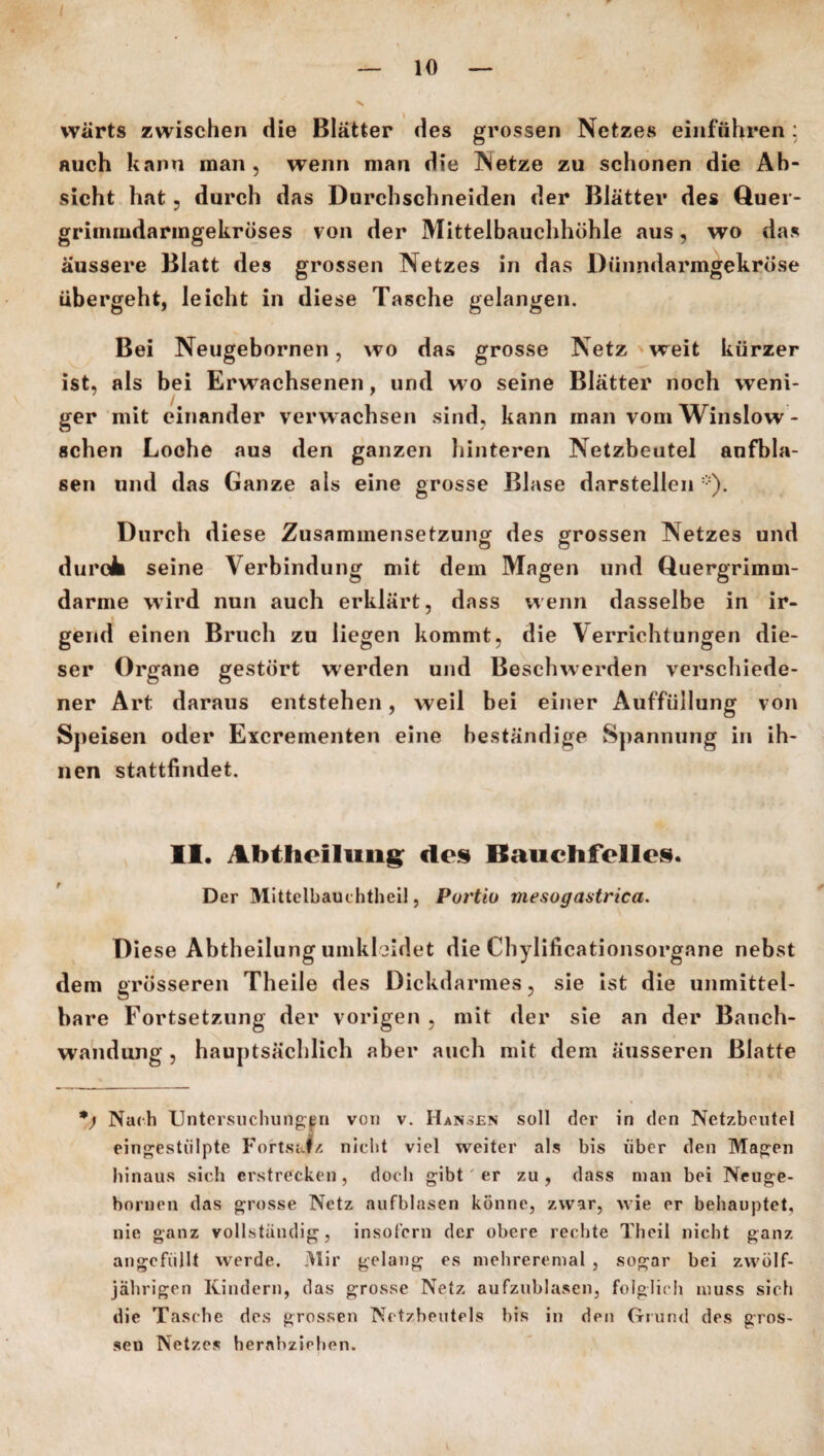 wärts zwischen die Blätter des grossen Netzes einführen : auch kann man , wenn man die Netze zu schonen die Ab¬ sicht hat ? durch das Durchschneiden der Blätter des Quer- grimmdarmgekröses von der Mittelbauchhöhle aus, wo das äussere Blatt des grossen Netzes in das Dünndarmgekröse übergeht, leicht in diese Tasche gelangen. Bei Neugebornen, wo das grosse Netz weit kürzer ist, als bei Erwachsenen, und wo seine Blätter noch weni¬ ger mit einander verwachsen sind, kann man vom Winslow - sehen Loche au9 den ganzen hinteren Netzbeutel anfbla- sen und das Ganze als eine grosse Blase darstellen *). Durch diese Zusammensetzung des grossen Netzes und durok seine Verbindung mit dem Magen und Quergrimm¬ darme wird nun auch erklärt, dass wenn dasselbe in ir¬ gend einen Bruch zu liegen kommt, die Verrichtungen die¬ ser Organe gestört werden und Beschwerden verschiede¬ ner Art daraus entstehen, weil bei einer Auffüllung von Speisen oder Excrementen eine beständige Spannung in ih¬ nen stattfindet. II. Abthcilung des Bauchfelles. Der Mittelbauchtheil, Purtiu mesogastrica. Diese Abtheilung umkleidet die Chylificationsorgane nebst dem grösseren Theile des Dickdarmes, sie ist die unmittel¬ bare Fortsetzung der vorigen , mit der sie an der Banch- wandung , hauptsächlich aber auch mit dem äusseren Blatte Nach Untersuchungen von v. Hannen soll der in den Netzbeutel eingestülpte Fortsatz nicht viel weiter als bis über den Magen hinaus sich erstrecken, doch gibt 'er zu , dass man bei Neuge- bnrnen das grosse Netz aufblasen könne, zwar, wie er behauptet, nie ganz vollständig, insofern der obere rechte Theil nicht ganz ungefüllt werde. Mir gelang es mehreremal , sogar bei zwölf¬ jährigen Kindern, das grosse Netz aufzublasen, folglich muss sich die Tasche des grossen Nctzbeutels bis in den Grund des gros¬ sen Netzes herabziehen.