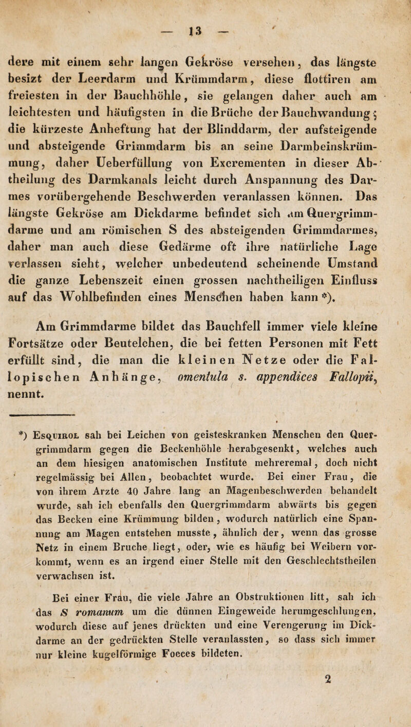 dere mit einem sehr langen Gekröse versehen, das längste besizt der Leerdarm und Krümmdarm, diese flottiren am freiesten in der Bauchhöhle, sie gelangen daher auch am leichtesten und häufigsten in die Brüche der Bauchwandung $ die kürzeste Anheftung hat der Blinddarm, der aufsteigende und absteigende Grimmdarm bis an seine Darmbeinskrüm¬ mung, daher Ueberfüllung von Excrementen in dieser Ab¬ theilung des Darmkanals leicht durch Anspannung des Dar¬ mes vorübergehende Beschwerden veranlassen können. Das längste Gekröse am Dickdarme befindet sich am Quergrimm¬ darme und am römischen S des absteigenden Grimmdarmes, daher man auch diese Gedärme oft ihre natürliche Lage verlassen sieht, welcher unbedeutend scheinende Umstand die ganze Lebenszeit einen grossen nachtheiligen Einfluss auf das Wohlbefinden eines Menstfben haben kann *), Am Grimmdarme bildet das Bauchfell immer viele kleine Fortsätze oder Beutelchen, die bei fetten Personen mit Fett erfüllt sind, die man die kleinen Netze oder die Fal- lopischen Anhänge, omentula s, appendices Fallopii, nennt. *) Esqijirol sah bei Leichen von geisteskranken Menschen den Quer¬ grimmdarm gegen die Beckenhöhle herabgesenkt, welches aucti an dem hiesigen anatomischen Institute mehreremal, doch nicht regelmässig bei Allen, beobachtet wurde. Bei einer Frau, die von ihrem Arzte 40 Jahre lang an Magenbeschwerden behandelt wurde, sah ich ebenfalls den Quergrimmdarm abwärts bis gegen das Becken eine Krümmung bilden , wodurch natürlich eine Span¬ nung am Magen entstehen musste , ähnlich der, wenn das grosse Netz in einem Bruche liegt, oder, wie es häufig bei Weibern vor¬ kommt, wenn es an irgend einer Stelle mit den Geschlechtstheilen verwachsen ist. Bei einer Fräu, die viele Jahre an Obstruktionen litt, sah ich das £ romanum um die dünnen Eingeweide herumgeschlungen, wodurch diese auf jenes drückten und eine Verengerung im Dick¬ darme an der gedrückten Stelle veranlassten, so dass sich immer nur kleine kugelförmige Foeces bildeten. 2