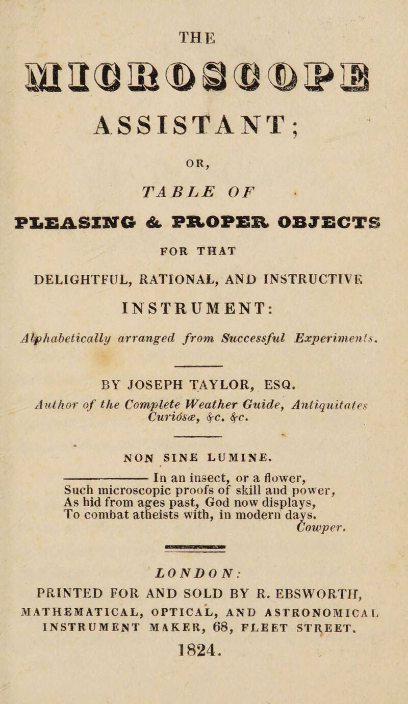 mn(Siaai>S(S(ii>iPiB ASSISTANT; OR, TABLE OF PLEASING A PROPEE OBJECTS FOR THAT DELIGHTFUL, RATIONAL, AND INSTRUCTIVE INSTRUMENT; Alphabetically arranged from Successful Experiments. BY JOSEPH TAYLOR, ESQ. Author of the Complete Weather Guide, Antiquitates Curidste, fyc. <$-r. NON SINE LUMINE. -In an insect, or a flower, Such microscopic proofs of skill and power, As hid from ages past, God now displays, To combat atheists with, in modern days. Cowper. LONDO N: PRINTED FOR AND SOLD BY R. EBSWORTH, MATHEMATICAL, OPTICAL, AND ASTRONOMICAL INSTRUMENT MAKER, 68, FLEET STREET. 1824.