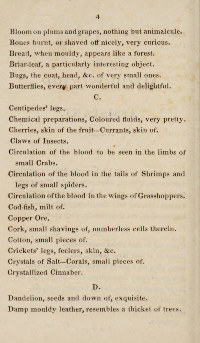 Bloom on plums and grapes, nothing but animalcule. Bones burnt, or shaved off nicely, very curious. Bread, when mouldy, appears like a forest. Briar-leaf, a particularly interesting object. Bugs, the coat, head, &c. of very small ones. Butterflies, ever*' part wonderful and delightful. C. Centipedes’ legs. Chemical preparations, Coloured fluids, very pretty. Cherries, skin of the fruit—Currants, skin of. Claws of Insects. Circulation of the blood to be seen in the limbs of small Crabs. Circulation of the blood in the tails of Shrimps and legs of small spiders. Circulation of the blood in the wings of Grasshoppers. Cod-fish, milt of. Copper Ore. Cork, small shavings of, numberless cells therein. Cotton, small pieces of. Crickets’ legs, feelers, skin, &c. Crystals of Salt—Corals, small pieces of. Crystallized Cinnaber. D. Dandelion, seeds and down of, exquisite. Damp mouldy leather, resembles a thicket of trees.