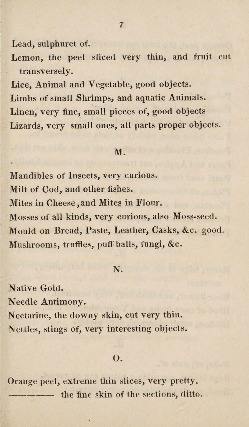Lead, sulphuret of. Lemon, the peel sliced very thin, and fruit cut transversely. Lice, Animal and Vegetable, good objects. Limbs of small Shrimps, and aquatic Animals. Linen, very fine, small pieces of, good objects Lizards, very small ones, all parts proper objects. M. Mandibles of Insects, very curious. Milt of Cod, and other fishes. Mites in Cheese,and Mites in Flour. Mosses of all kinds, very curious, also Moss-seed. Mould on Bread, Paste, Leather, Casks, &c. good. Mushrooms, truffles, puff balls, fungi, &c. N. Native Gold. Needle Antimony. Nectarine, the downy skin, cut very thin. Nettles, stings of, very interesting objects. O. Orange peel, extreme thin slices, very pretty. -the fine skin of the sections, ditto.