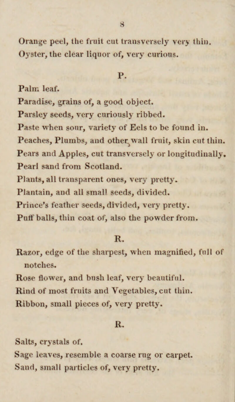 Orange peel, the fruit cut transversely very thin. Oyster, the clear liquor of, very curious. P. Palm leaf. Paradise, grains of, a good object. Parsley seeds, very curiously ribbed. Paste when sour, variety of Eels to be found in. Peaches, Plumbs, and other wall fruit, skin cut thin. Pears and Apples, cut transversely or longitudinally. Pearl sand from Scotland. Plants, all transparent ones, very pretty. Plantain, and all small seeds, divided. Prince’s feather seeds, divided, very pretty. Puffballs, thin coat of, also the powder from. R. Razor, edge of the sharpest, when magnified, full of notches. Rose flower, and bush leaf, very beautiful. Rind of most fruits and Vegetables, cut thin. Ribbon, small pieces of, very pretty. R. Salts, crystals of. Sage leaves, resemble a coarse rug or carpet. Sand, small particles of, very pretty.