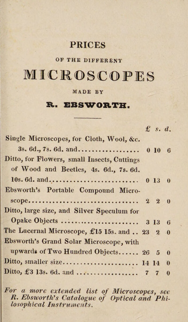 PRICES OF THE DIFFERENT MICROSCOPES MADE BY E. EBSWORTB. £ s. d. Single Microscopes, for Cloth, Wool, &c. 3s. 6d., 7s. 6d. and. 0 10 6 Ditto, for Flowers, small Insects, Cuttings of Wood and Beetles, 4s. 6d., 7s. 6d. 10s. 6d. and.... 0 13 0 Ebsworth’s Portable Compound Micro¬ scope. 2 2 0 Ditto, large size, and Silver Speculum for Opake Objects ... 3 13 C The Lucernal Microscope, £15 15s. and .. 23 2 0 Ebsworth’s Grand Solar Microscope, with upwards of Two Hundred Objects. 26 5 0 Ditto, smaller size. 14 14 0 Ditto, £3 13s. 6d. and. 7 7 0 For a more extended list of Microscopes, see R. Ebsworth’s Catalogue of Optical and Phi¬ losophical Instruments.