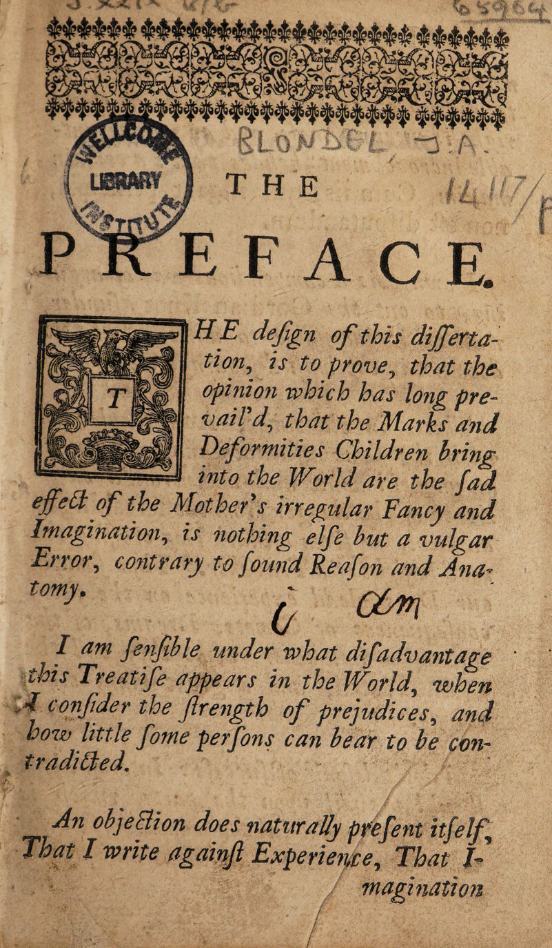 £TE defign of this differta- z\r prove^ that the opi?iio?i which has long pre¬ vail d\ that the Marks a?id Deformities Children bring into the World are the fad effect of the Mother 's irregular Fancy and Imagination, is nothing elfe but a vulgar Error, contrary to found Reafo?i and Ana* ^COm I am fenfible under what disadvantage ths Treatife appears in the World, when A tonjider the Jlrength of prejudices, and bow little fome perfons can bear to be con- t-raditled. An objection does naturally prefent itfelf. That I write againjl Experience, That T magi nation