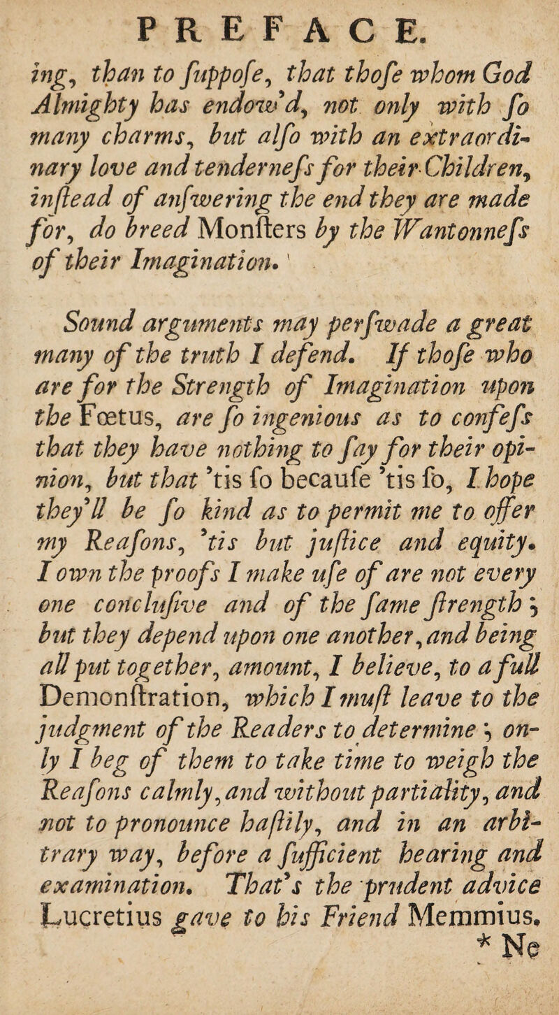 ing, than to fuppofe, that thofe whom God Almighty has endow d, not only with fo many charms, but alfo with an extraordi¬ nary love and tendernefs for their Children^ hiftead of answering the end they are made for, do breed Monfters by the Wantonnefs of their Imagination.' . Sound arguments may perfwade a great many of the truth I defend. If thofe who are for the Strength of Imagination upon the Foetus, are fo ingenious as to confefs that they have nothing to fay for their opi¬ nion, but that 5tis fo becaufe 5tis fo, I hope they'll be fo kind as to permit me to offer my Reafons, 5tis but juftice and equity• I own the proofs I make ufe of are not every one conclufive and of the fame ffrength } but they depeiid upon one another, and being all put together, amount, I believe, to a full Demonstration, which Imufl leave to the judgment of the Readers to determine \ on¬ ly I beg of them to take time to weigh the Reafons calmly, and without partiality, and not to pronounce haflily, and in an arbi¬ trary way, before a fufficient hearing and examination. That's the prudent advice Lucretius gave to his Friend Memmius.