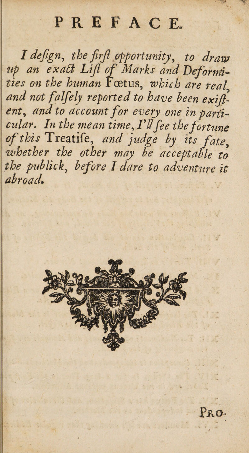 I defign, the firjl opportunity, to draw Up an exalt Lift of Marks and Deformi¬ ties on the human Foetus, which are real and not falfely reported to have been exijl- ent, and to account for every one in parti¬ cular. In the mean time, VUfee the fortune of this Treatife, and judge by its fate, whether the other may be acceptable to the pub lick, before I dare to adventure it abroad. Pro