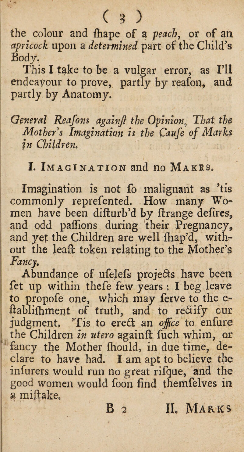 the colour and lhape of a peach, or of an apricock upon a determined part of the Child’s Body. This I take to be a vulgar error, as I’ll endeavour to prove, partly by reafon, and partly by Anatomy. General Reafons againfi the Opinion, That the Mother s Imagination is the Caufe of Marks in Children. I. Imagination and no Makes, Imagination is not fo malignant as ’tis commonly reprefented. How many Wo¬ men have been difturb’d by ftrange defires, and odd j)aflions during their Pregnancy, and yet the Children are well lhap’d, with¬ out the leafc token relating to the Mother’s Fancy. Abundance of ufelefs projects have been fet up within thefe few years : I beg leave to propofe one, which may ferve to the e- ftablifhment of truth, and to re&ify our judgment. ’Tis to ere£t an office to enfure the Children in utero againft fuch whim, or fancy the Mother fhould, in due time, de¬ clare to have had. I am apt to believe the infurers would run no great rifque, and the good women would foon find themfelves in a miftake. , ■ • r II. Marks