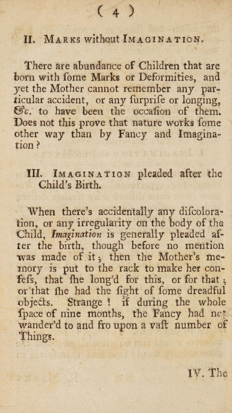 II. Marks without Imagination, ‘ • ' - ; V ? ' % * - •> There are abundance of Children that are born with fome Marks or Deformities, and yet the Mother cannot remember any par¬ ticular accident, or any furprife or longing, &c. to have been the occafion of them. Does not this prove that nature works fome other way than by Fancy and Imagina¬ tion ? III. Imagination pleaded after the Child’s Birth. • »• When there’s accidentally any difcolora- tion, or any irregularity on the body of the Child, Imagination is generally pleaded af¬ ter the birth, though before no mention •was made of it * then the Mother’s me¬ mory is put to the rack to make her con- fefs, that fhe long’d for this, or for that ^ or that the had the fight of fome dreadful objects. Strange ! if during the whole fpace of nine months, the Fancy had nc\ wander’d to and fro upon a vaft number of Things, ; IV. The