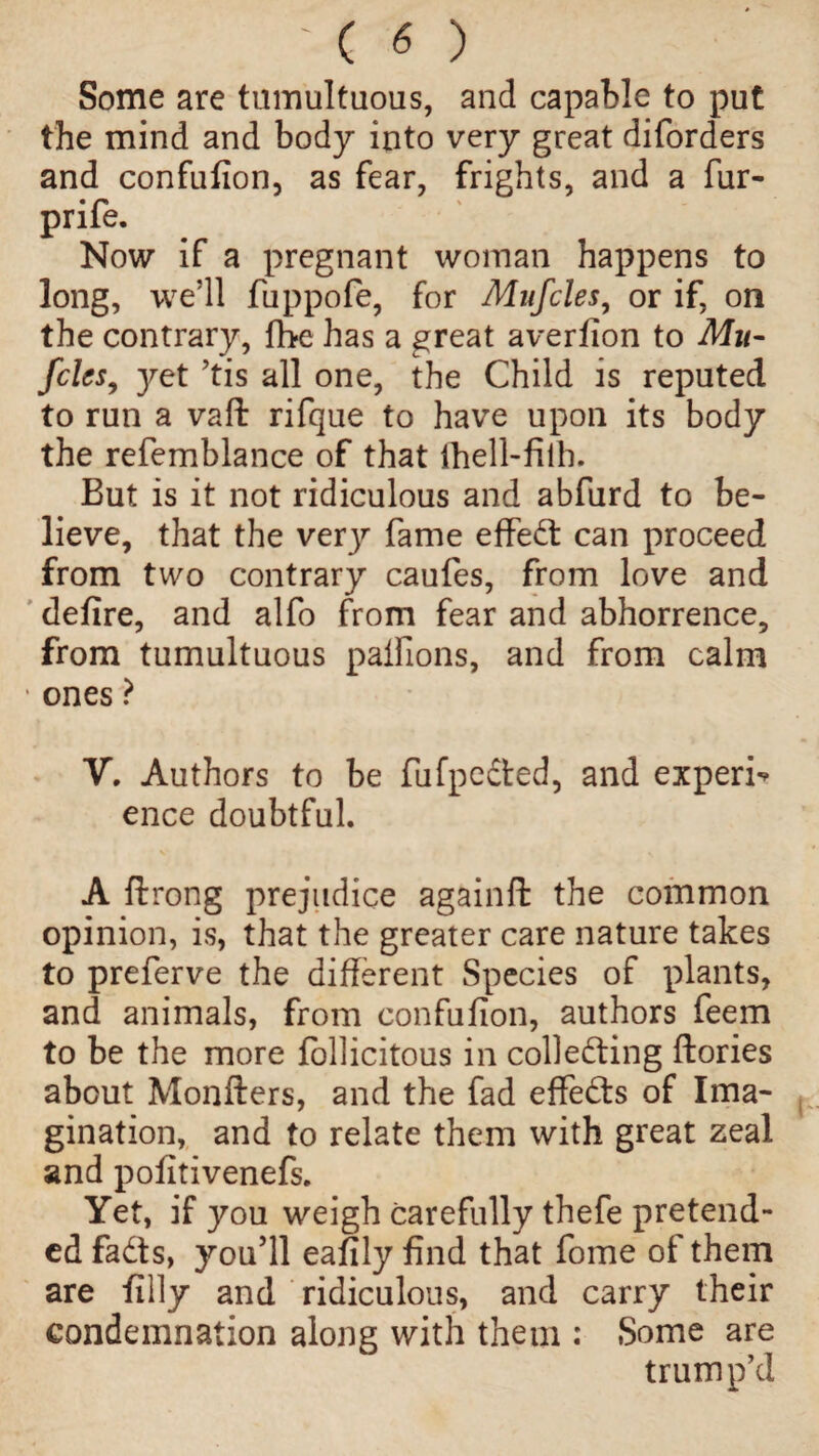 Some are tumultuous, and capable to put the mind and body into very great diforders and confufion, as fear, frights, and a fur- prife. Now if a pregnant woman happens to long, we’ll fuppofe, for Mufcles, or if, on the contrary, fhe has a great averfion to Mu- fries, 3^et ’tis all one, the Child is reputed to run a vaft rifque to have upon its body the refemblance of that ihell-fiih. But is it not ridiculous and abfurd to be¬ lieve, that the verjr fame effed can proceed from two contrary caufes, from love and defire, and alfo from fear and abhorrence, from tumultuous palfions, and from calm • ones ? V. Authors to be fufpeded, and expert ence doubtful. A ftrong prejudice againft the common opinion, is, that the greater care nature takes to preferve the different Species of plants, and animals, from confufion, authors feem to be the more follicitous in colleding ftories about Monfters, and the fad effects of Ima¬ gination, and to relate them with great zeal and pofitivenefs. Yet, if you weigh carefully thefe pretend¬ ed fads, you’ll eafily find that fome of them are filly and ridiculous, and carry their condemnation along with them : Some are trump’d