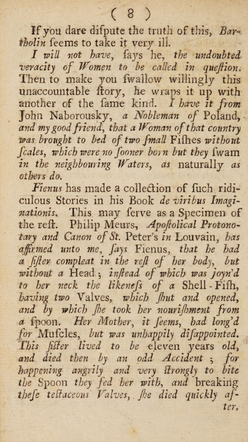 ; ( § ) If you dare difpute the truth of this, Bar¬ tholin feems to take it very ill. I will not have, faj^s he, the undoubted veracity of Women to be called in queftion, Then to make you fwallow willingly this unaccountable ftory, he wraps it up with another of the fame kind. 1 have it from John Naborousky, a Nobleman of Poland, and my good friend, that a Woman of that country was brought to bed of two fmall Fifties without fcales, which were no fooner bon but they lwam in the neighbouring Waters, as naturally as others do. Fienus has made a collection of fuch ridi¬ culous Stories in his Book de viribus Imagi- nationis. This may ferve as a Specimen of the reft:. Philip Meurs, Apoftolical Protono¬ tary and Canon of St. Peter's in Louvain, has ajfinned unto me, fays Fienus, that he had a fijlev compleat in the rejl of her body, but without a Head •, inflead of which was joy71 d to her neck the likenefs of a Shell - Fifth, having two Valves, which Jlmt and opened, and by which fie took her nourijhmcnt from a fpoon. Her Mother, it feems, had long'd for Mufcles, but was unhappily difappointed* This fitter lived to be eleven years old, a)td died then by an odd Accident ^ for happening angrily and very ttrongly to bite the Spoon they fed her with, and breaking thefe tettaceous' Valves,. fie died quickly af¬ ter»