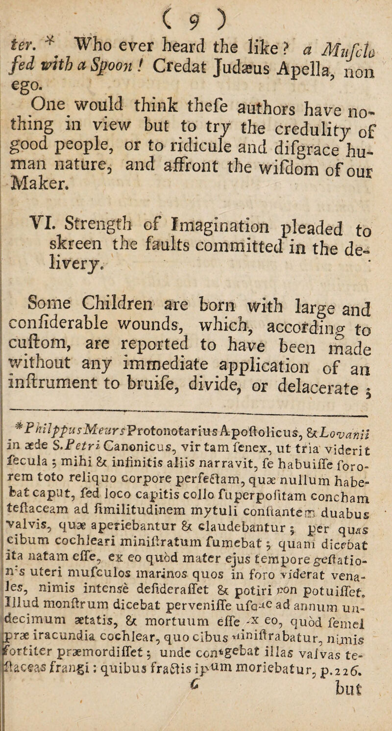 ter. * Who ever heard the like ? a Mufcto fed with a Spoon ! Credat Judams Apella non ego. One would think thefe authors have no¬ thing in view but to try the credulity of good people, or to ridicule and difgrace hu¬ man nature, and affront the wifdom of our Maker. VI. Strength of Imagination pleaded to skreen the faults committed in the de¬ livery. Some Children are born with large and confiderable wounds, which, according to cuftom, are reported to have been made without any immediate application of an inftrument to bruife, divide, or delacerate 5 _ ^i^i/Z/^M^rf-ProtonotariusApoftolicus, ULovanil in aede S.Petri Canonicus, vir tarn fenex, ut tria vidcrit fecula 5 mihi & infinitis aliis narravit, fe habuiffe f0ro= rem toto reliquo corpore perfedtam, quae nullum habe- feat caput, fed loco capitis collo fuperpofitam concham teftaceam ad limilitudinem mytuli conitantena duabus valvis, quae aperiebantur & elaudebantur 5 per quas cibum cochleari minidratum fumebat , quam diccbat ita natam effe, ex eo quod mater ejus tempore geffatio- m-s uteri mufculos marinos quos in foro riderat vena- Jes, nimis intense defideraffet potiri pon potuiffeL Illud monftrum dicebat perveniffe ufo-*e ad annum un- decimum aetatis, & mortuum effe -x eo, quod feme! rprae iracundia cochlear, quo cibus uiniftrabatur, nimis jfortiter praemordiffet 5 unde con^gebat illas vaivas te- JfUceas frangi: quibus fraftisip^m moriebatur, p.226, 6 but