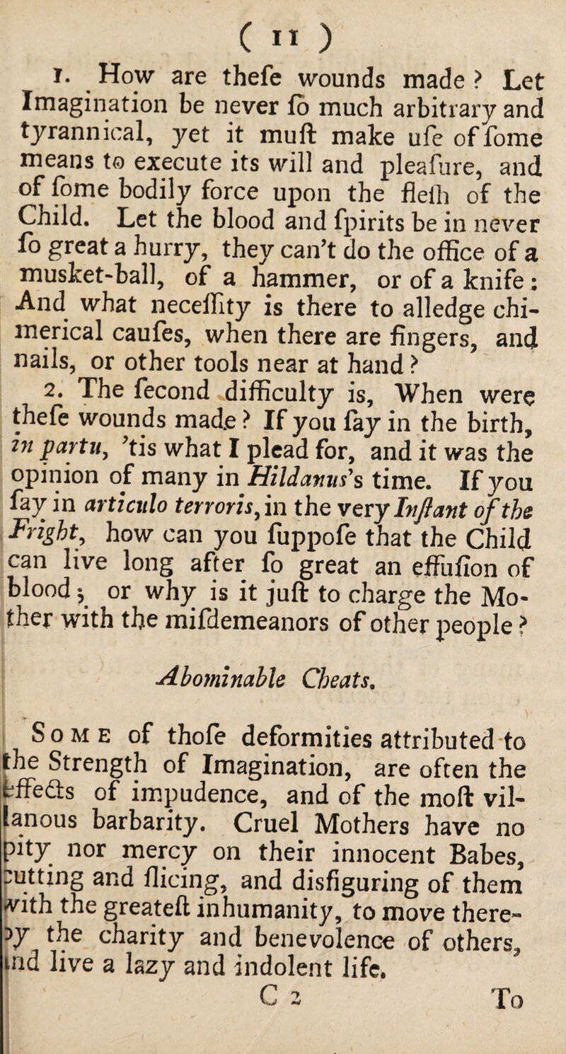 1. How are thefe wounds made > Let Imagination be never fo much arbitrary and tyrannical, yet it muft make ufe of fome means to execute its will and pleafiire, and of fome bodily force upon the fleih of the Child. Let the blood and fpirits be in never fo great a hurry, they can’t do the office of a musket-ball, of a hammer, or of a knife; And what neceffity is there to alledge chi¬ merical caufes, when there are fingers, and nails, or other tools near at hand ? 2. The fecond difficulty is, When were thefe wounds made ? If you fay in the birth, in partu, ’tis what I plead for, and it was the opinion of many in Hildamis's time. If you fay in articnlo t err oris,m the ver y Infant of the Fright, how can you fuppofe that the Child can live long after fo great an effulion of blood * or why is it juft to charge the Mo¬ ther with the mifdemeanors of other people ? Abominable Cheats. V Some of thofe deformities attributed to the Strength of Imagination, are often the bffedts of impudence, and of the moft vil- lanous barbarity. Cruel Mothers have no pity nor mercy on their innocent Babes, cutting and Hieing, and disfiguring of them vith the greateft inhumanity, to move there¬ by the charity and benevolence of others, md live a lazy and indolent life. C 2 To