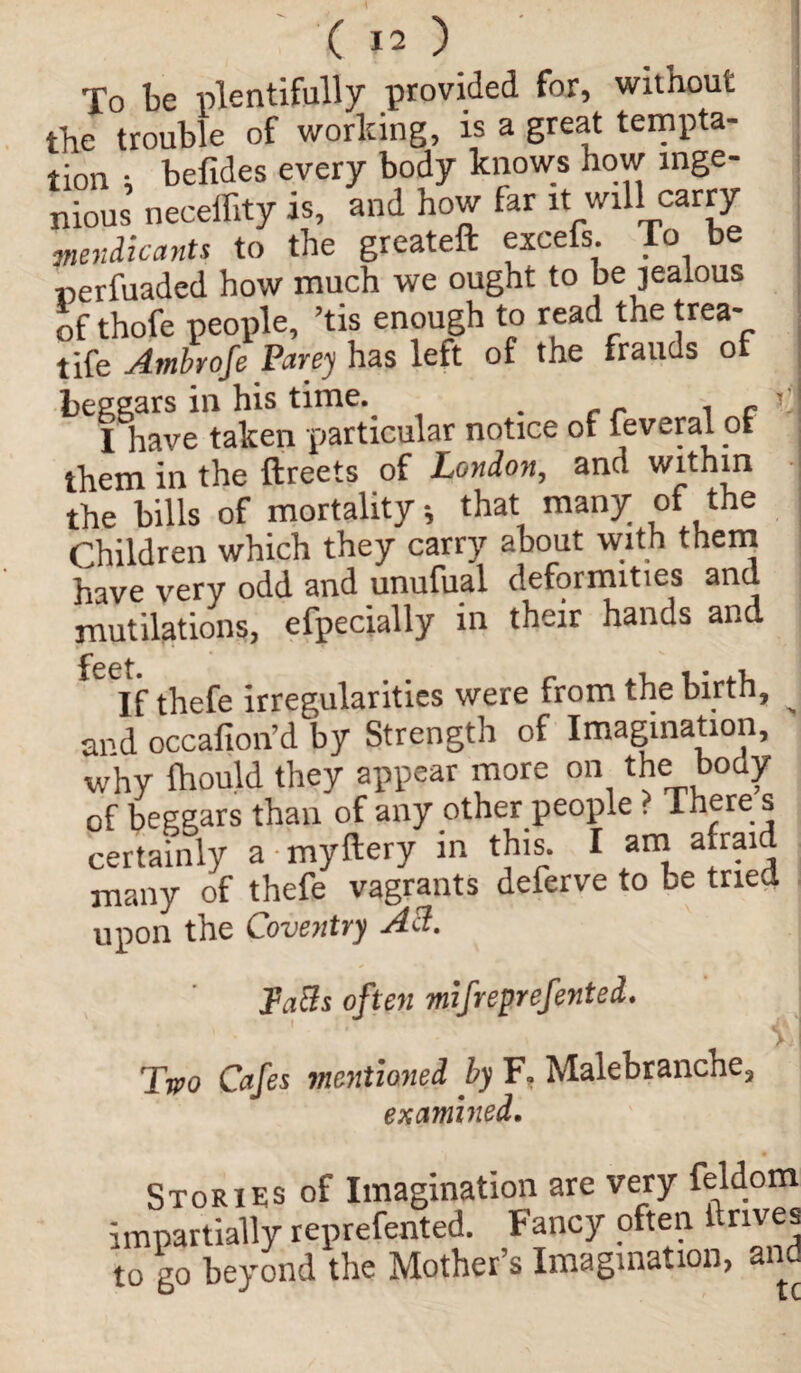 To be plentifully provided for, without the trouble of working, is a great tempta¬ tion ; befides every body knows how inge¬ nious neceffity is, and how far it will carry ■mendicants to the greateft excefs. To be Derfuaded how much we ought to be jealous of thofe people, ’tis enough to read the trea- tife Ambrofe Parey has left of the frauds ot I have taken -particular notice of feveral ol them in the ftreets of London, and within the bills of mortality*, that many of the Children which they carry about with them have very odd and unufual deformities and mutilations, efpecially in their hands and feet • If thefe irregularities were from the birth, ^ and occafion’d by Strength of Imagination, why Ihould they appear more on the body of beggars than of any other people . There s certainly a myftery in this. I am a raid many of thefe vagrants deferve to be tried upon the Coventry A3. Tafts often mifreprefented. Two Cafes mentioned by F. Malebranche, examined. Stories of Imagination are very feldom impartially represented. Fancy often 1 rives to go beyond the Mother’s Imagination, and