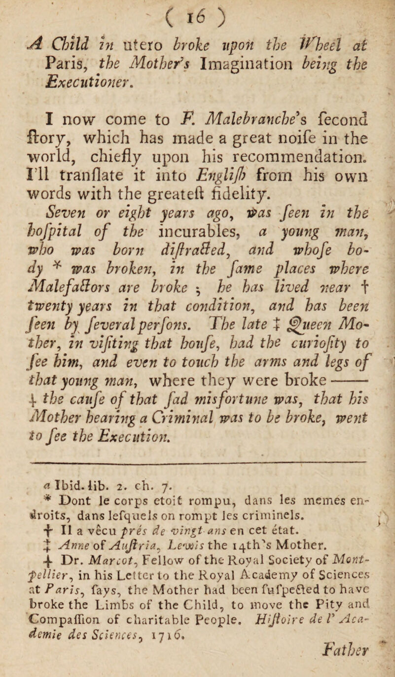 ■; ' c to A Child in utero broke upon the Wheel at Paris, the Mother's Imagination being the Executioner. I now come to F. Malebranche s fecond flory, which has made a great noife in the world, chiefly upon his recommendation.. I'll tranflate it into Englijl) from his own words with the greateft fidelity. Seven or eight years ago, rPas feen in the lofpital of the incurables, a young 7nan, who was born dijlratted, and whofe bo¬ dy * * was broken, in the fame places where Malefattors are broke ; he has lived near + tweyity years in that condition, and has been feen by feveral perfons. The late J ^jtecn Mo¬ ther, in vifiting that hoitfe, had the curiofity to fee him, and even to touch the arms and legs of that young man, where they were broke- .J. the caufe of that fad misfortune was, that his Mother hearing a Criminal was to be broke, went to fee the Execution. <1 Ibid. lib. 2. ch. 7. * Dont le corps etoit rompu, dans les merries en~ droits, dans lefquels on rompt ies criminels. t II a vecu fres de vingt ans e n cet etat. Anne of Aujlria, Leuois the iq-th's Mother. ■f Dr. Mar cot. Fellow of the Royal Society of Mont¬ pellier, in his Letter to the Royal Academy of Sciences at Paris, fays, the Mother had been fulpe&ed to have broke the Limbs of the Child, to move the Pity and Companion of charitable people. Hijloire de F Aca¬ demic des Sciences- 1716. Father