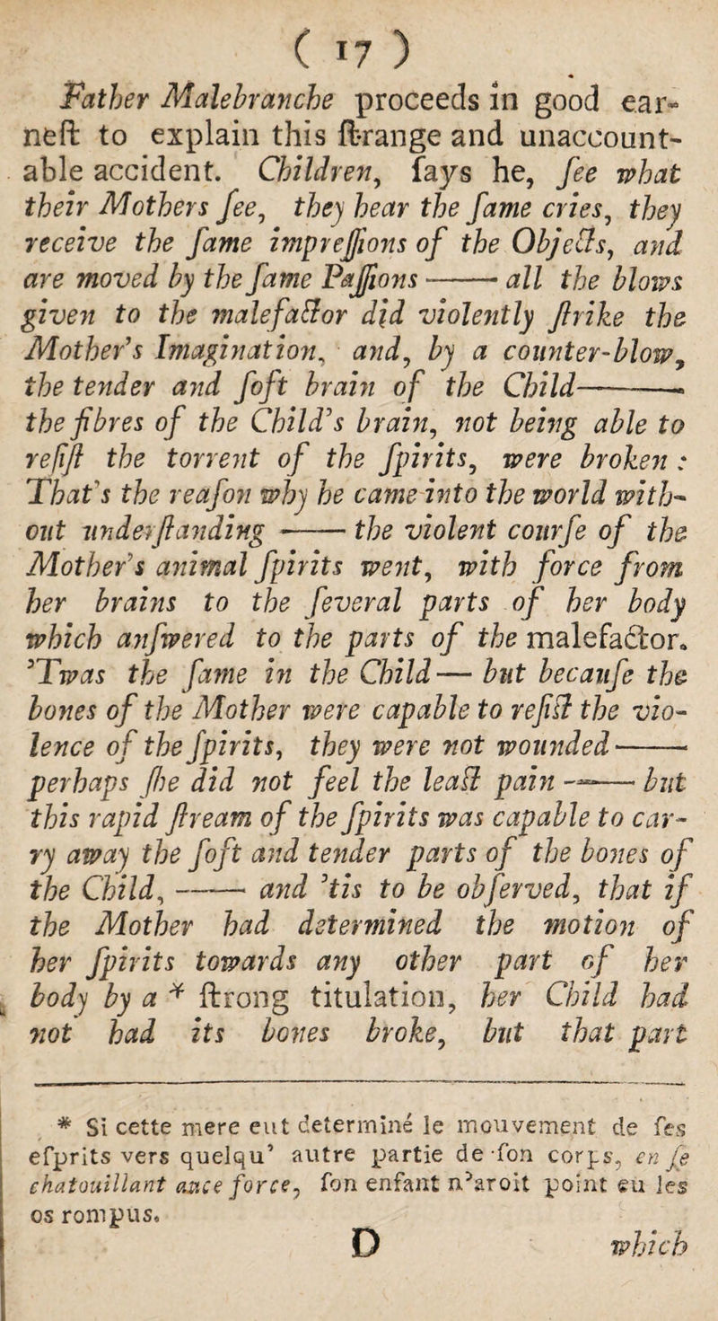 ( *7 ) Father Malelranche proceeds in good e.ar« neft to explain this ftrange and unaccount¬ able accident. Children, fays he, fee what their Mothers fee, they hear the fame cries, they receive the fame imprejjions of the Objects, and are moved by the fame Pajfions --all the blows given to the malefaftor did violently ftrike the Mother s Imagination, and, by a counter-blow, the tender and foft brain of the Child———- the fibres of the Child's brain, not being able to refifi the torrent of the fpirits, were broken : That's the reafon why he came into the world with¬ out under-/landing ——the violent conrfe of the Mother's animal fpirits went, with force from her brains to the feveral parts of her body which anfwered to the parts of the malefactor* 3Twas the fame in the Child— but becaufe the bones of the Mother were capable to refit? the vio¬ lence of the fpirits, they were not wounded --- perhaps (he did not feel the leafi pain —— but this rapid fiream of the fpirits was capable to car¬ ry away the foft and tender parts of the bones of the Child,-* and Dtis to be obfevved, that if the Mother had determined the motion of her fpirits towards any other part of her body by a * ftrong titulation, her Child had not had its bones broke, but that pari * Si cette mere eut determine le mouvement de fes efprits vers quelqu’ autre partie de-fon corps, en je ehatouillant once force, Ton enfant n^aroit point eu ies os romp us, D which