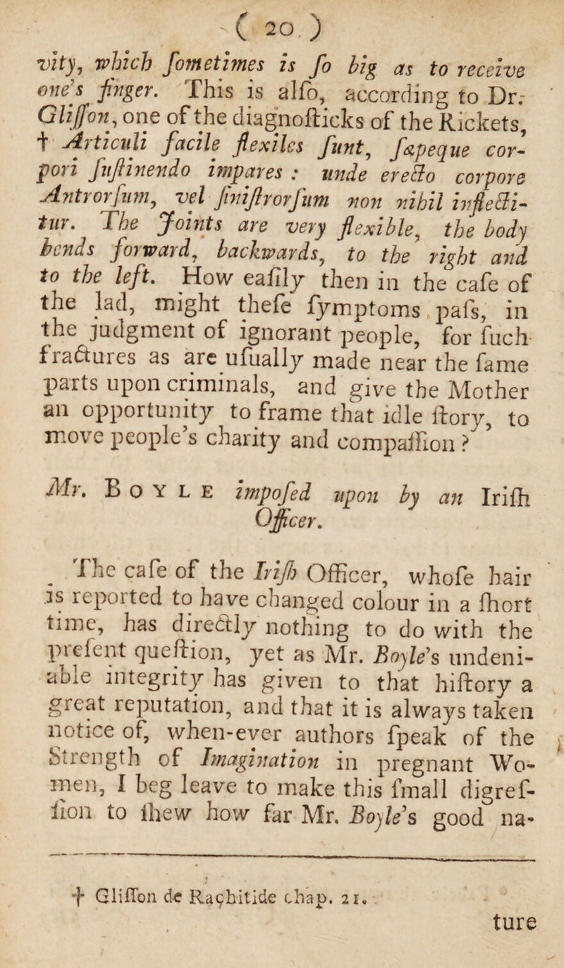vlty, which fometimes is fo big as to receive ones finger. This is alfo, according to Dr.- Glijfon, one of the diagnofticks of the Rickets, i Aiticnli facile fiexilcs funt, f&pecjue cor¬ don fiftinendo impares : unde ere&o corpore Antrorfam, vel finifirorfum non nihil ivfietti- tur. The Joints are very flexible, the body bonus forward, backwards, to the right and to the left. How eafily then in the cafe of the lad, might thefe fymptoms pafs, in the judgment of ignorant people, for fuch fra&ures as are ufually made near the fame parts upon criminals, and give the Mother an opportunity to frame that idle ftory, to move people s charity and companion ? Ah. L o y l e impofed upon by an Irifh Officer. The cafe of the Irifiy Officer, whofe hair .is repoited to have changed colour in a fhort time, lias dir eddy nothing to do with the pi dent qucfhon, yet as Mr. Boyle's tindeni- aoic integrity has given to that hiftory a gicat reputation, and that it is always taken notice of, when-ever authors fpeak of the Strength of Imagination in pregnant Wo¬ men, I beg leave to make this fmall digref- lion to ihew how far Mr. Boyles good na- + Gliffon d-e Ra<;hitide chap. 21. ture