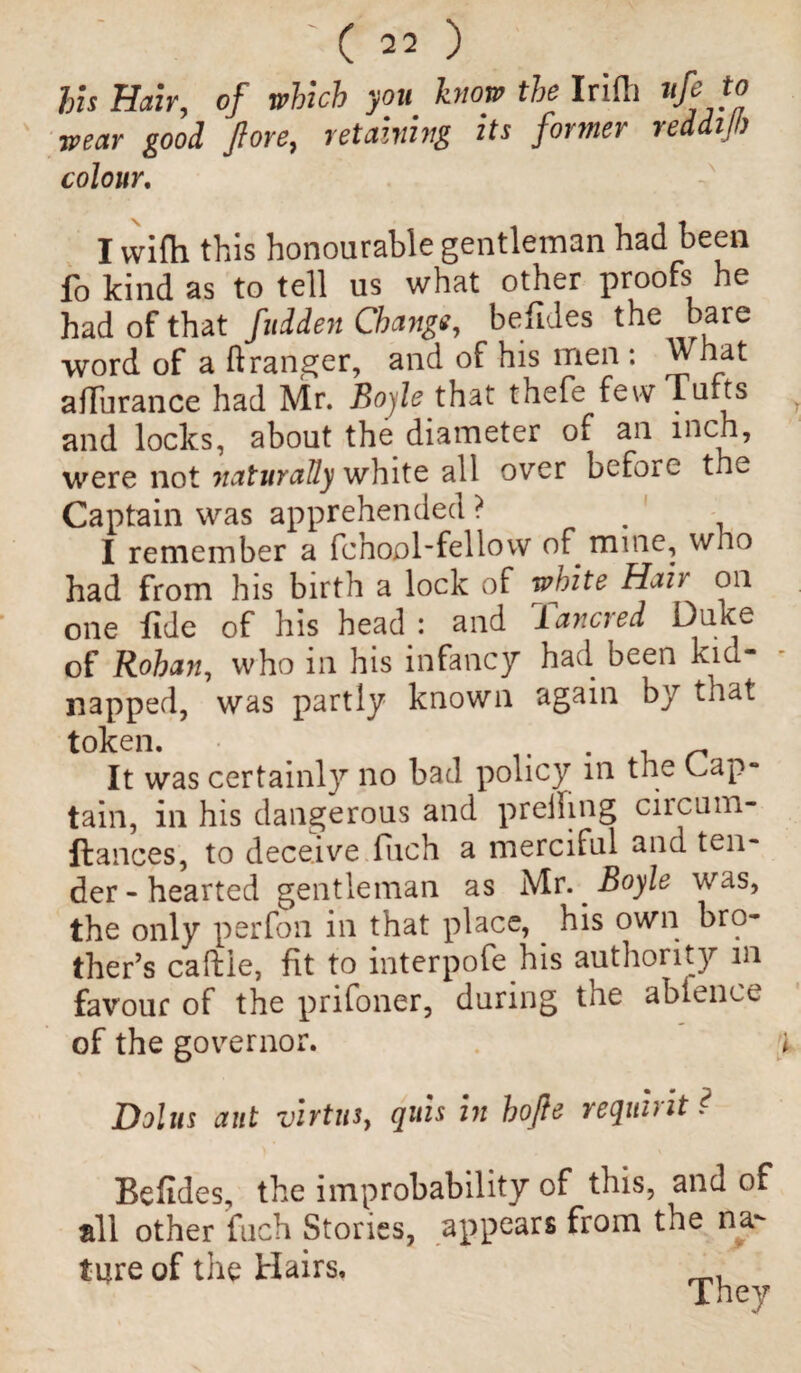 his Hair, of which you know the Irifli ufeto wear good Jlore, retaining its former reddilh colour. I with this honourable gentleman had been fo kind as to tell us what other proofs he had of that fuiden Change, befides the bare word of a ft ranger, and of his men : What affurance had Mr. Boyle that thefe few Tufts and locks, about the diameter of ail inch, were not naturally white all over before the Captain was apprehended ? . I remember a fchool'fellow of mine, who had from his birth a lock of white Hah on one fide of his head : and lancred Duke of Rohan, who in his infancy had been kici* napped, was partly known again by that token. . It was certainly no bad policy in the Cap¬ tain, in his dangerous and preiling circum- ftances, to deceive fiich a merciful and ten¬ der-hearted gentleman as Mr. Boyle was, the only per foil in that place, his own bro¬ ther’s caftie, fit to interpofe his authority in favour of the prifoner, during the abience of the governor. Dolus ant virtus, quis in hofle requhit? Befides, the improbability of this, and of all other fuch Stories, appears from the na¬ ture of the Hairs.