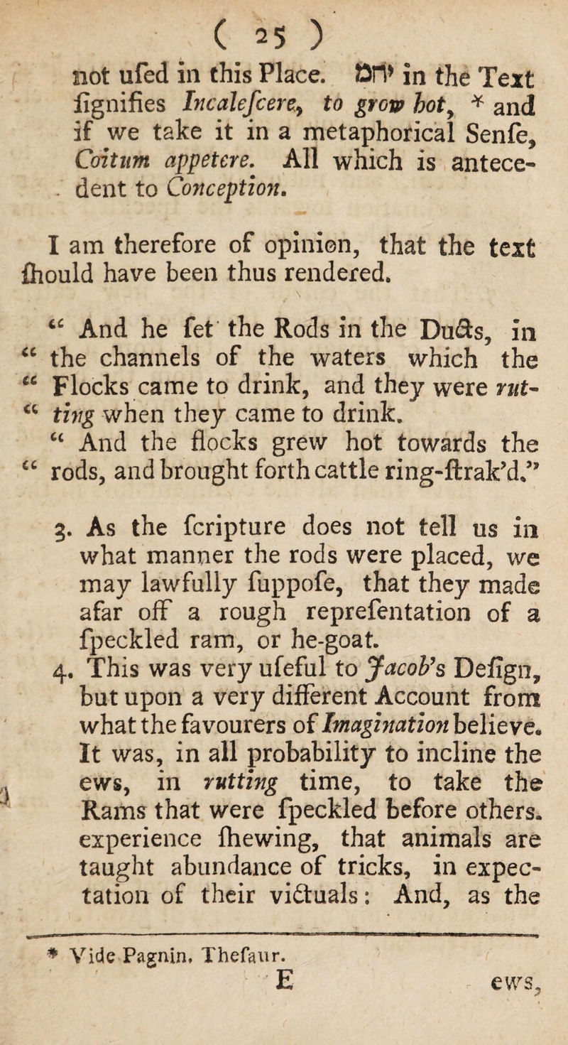 not ufed in this Place. Ori* in the Text lignifies IncaleJcere, to grow hoty * and if we take it in a metaphorical Senfe, Coitum appetere. All which is antece- . dent to Conception. I am therefore of opinion, that the text fhould have been thus rendered. cc And he fet the Rods in the Duds, in “ the channels of the waters which the iC Flocks came to drink, and they were rut- <c ting when they came to drink. “ And the flocks grew hot towards the “ rods, and brought forth cattle ring-ftrak’d/7 3. As the fcripture does not tell us in what manner the rods were placed, we may lawfully fuppofe, that they made afar off a rough reprefentation of a fpeckled ram, or he-goat. 4. This was very ufeful to Jacob's Defign, but upon a very different Account from what the favourers of Imagination believe. It was, in all probability to incline the ews, in rutting time, to take the Rams that were fpeckled before others, experience fliewing, that animals are taught abundance of tricks, in expec¬ tation of their victuals: And, as the * Vide Pagnin. Thefaur. E ews.