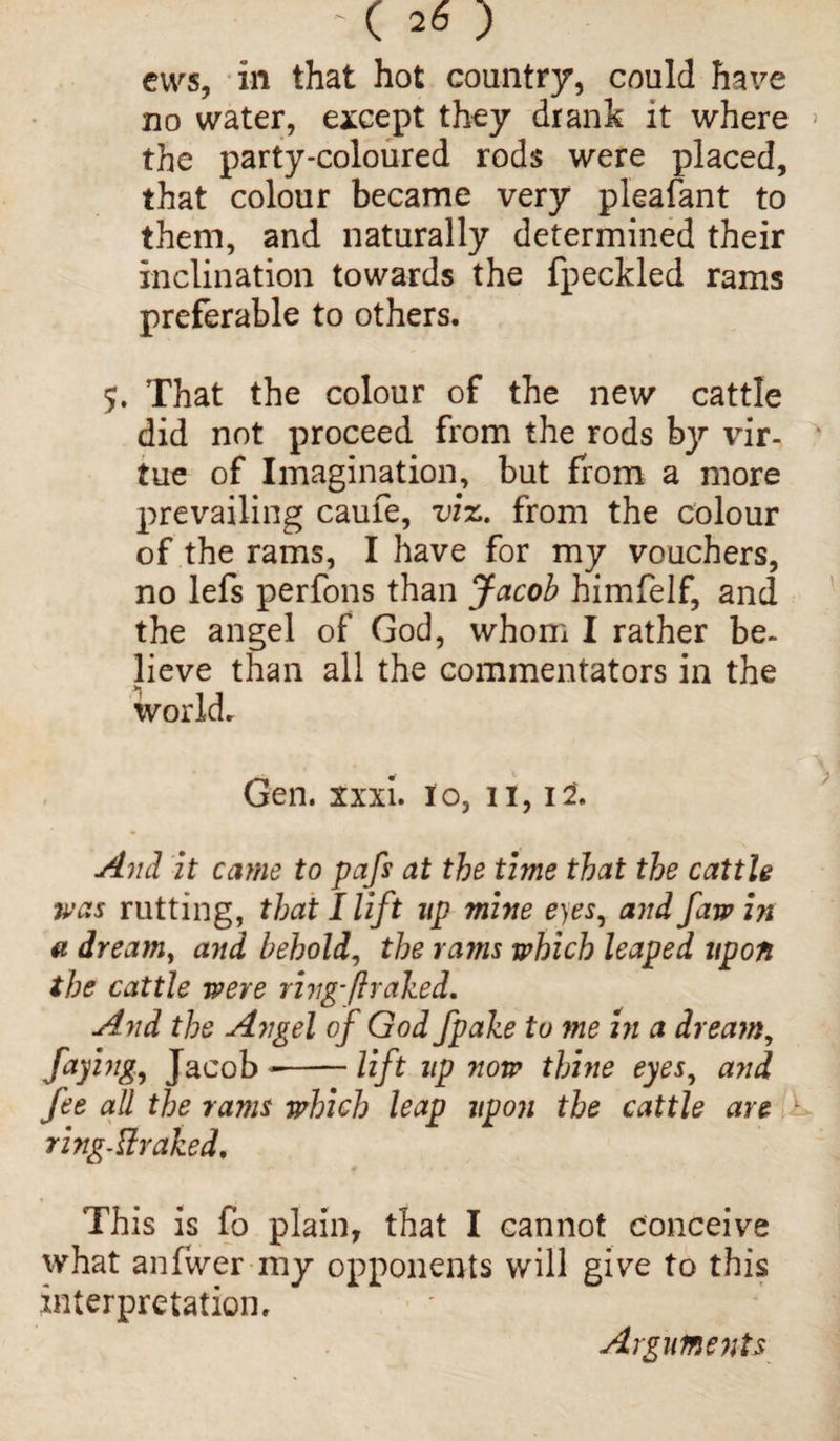 cws, in that hot country, could have no water, except they drank it where the party-coloured rods were placed, that colour became very pleafant to them, and naturally determined their inclination towards the fpeckled rams preferable to others. 5. That the colour of the new cattle did not proceed from the rods by vir¬ tue of Imagination, but from a more prevailing caufe, viz. from the colour of the rams, I have for my vouchers, no lefs perfons than Jacob himfelf, and the angel of God, whom I rather be¬ lieve than all the commentators in the world. Gen. xxxi. 10, 11,12*. And it came to pafs at the time that the cattle was rutting, that I lift up mine eyes, and faw in a dream, and behold, the rams which leaped upon the cattle were ring-ft raked. And the Angel of God fpake to me in a dream, faying, Jacob --lift up now thine eyes, and fee all the rams which leap upon the cattle are * ring-Uraked. This is fo plain, that I cannot conceive what anfwer my opponents will give to this interpretation. Arguments