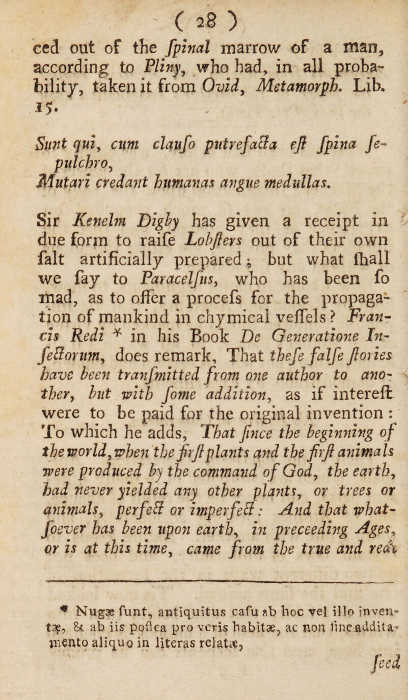 ced out of the fpinal marrow of a man, according to Pliny, who had, in all proba¬ bility, taken it from Ovid, Metamorph. Lib. IS- Sunt qui, cum claufo putrefaffa eft fpina fe- pulchro, Mutari credant humanas angue medullas. Sir Kenehn Digby has given a receipt in due form to raife Lobflers out of their own fait artificially prepared -9 but what fhall we fay to Paracelfus, who has been fo mad, as to offer a procefs for the propaga¬ tion of mankind in chymical veffels ? Fran¬ cis Redi * in his Book Dc Generations In- feBorttm, does remark. That thefefalfe ft ones have been tranfmitted from one author to ano¬ ther, but with fome addition, as if intereft were to be paid for the original invention : To which he adds, That ftnee the beginning of the world,when the firftplants and the firft animals were produced by the command of God, the earth, had never yielded any other plants, or trees or animals, perfeff or imperfetf: And that what- foever has been upon earth, in preceeding Ages, or is at this time, came from the true and real * Nugae funt, antiquitus cafu ab hoc vel illo inven¬ ts?, 8* ab iis poflea pro veris habitae, ac non iineaddita- memo aliquo in literas relate, '. fed