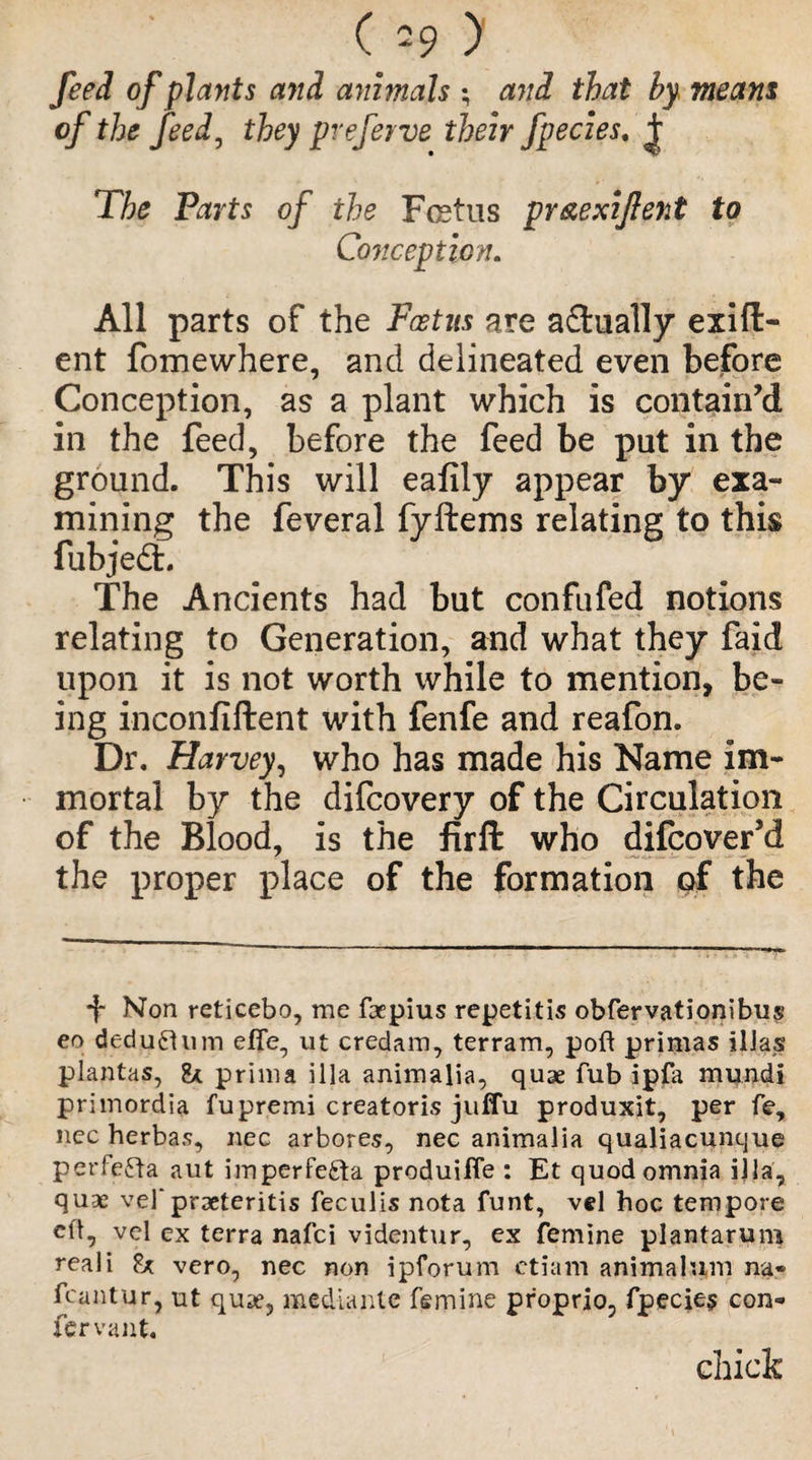 (39 ) feed of plants and animals ; and that by. means of the feed, they pveferve their fpecies. j: The Parts of the Fcstus pr&exiflent to Conception. All parts of the Foetus are a&ually exig¬ ent fomewhere, and delineated even before Conception, as a plant which is contain’d in the feed, before the feed be put in the ground. This will eafily appear by exa¬ mining the feveral fyftems relating to this fubjedL The Ancients had but confufed notions relating to Generation, and what they faid upon it is not worth while to mention, be¬ ing inconfiftent with fenfe and reafon. Dr. Harvey, who has made his Name im¬ mortal by the difcovery of the Circulation of the Blood, is the firft who difcover’d the proper place of the formation of the f Non reticebo, me faepius repetitis obfervationibus eo deductum effe, ut credam, terram, poft primas ilJas plantas, & prima ilia animalia, quae Tub ipfa mqndi primordia fupremi creatoris juffu produxit, per fe, nec herbas, nec arbores, nec animalia qualiacunque perfefta aut imperfefta produifle : Et quod omnia ilia, quae vel'praeteritis feculis nota funt, vel hoc tempore cfl, vel ex terra nafci videntur, ex femine plantarum reaii £* vero, nec non ipforum etiam animal wn na« fcantur, ut quae, mediante femine proprio, fpecies con¬ fer vant. chick